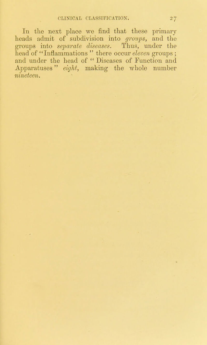 In the next place we find that these priraaiy heads admit of subdivision into groups, and the groups into separate diseases. Thus, under the head of Inflammations  there occur eleven groups ; and under the head of  Diseases of Function and Apparatuses eight, making the whole number nineteen.
