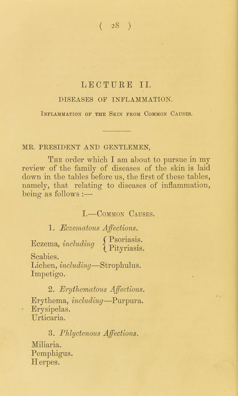 LECTURE II. DISEASES OF INFLA.MMATION. Inflammation of the Skin from Common Causes. MR PRESIDENT AND GENTLEMEN, The order wliich I am about to pursue in my review of tlie family of diseases of tlie skin is laid down in the tables before us, tlie first of these tables, namely, that relating to diseases of inflammation, being as follows :— I.—Common Causes. 1. JEczematous Affections. -rn • 7 J • (Psoriasis. Eczema, inciudinq < -r,-. ■ • Pityriasis. Scabies. Lichen, including—Strophulus. Impetigo. 2. Erythematous Affections, Erythema, including—Purpura. - Erysipelas. Urticaria. 3. Phlyctenous Affections. Miliaria. Pemphigus. Herpes.