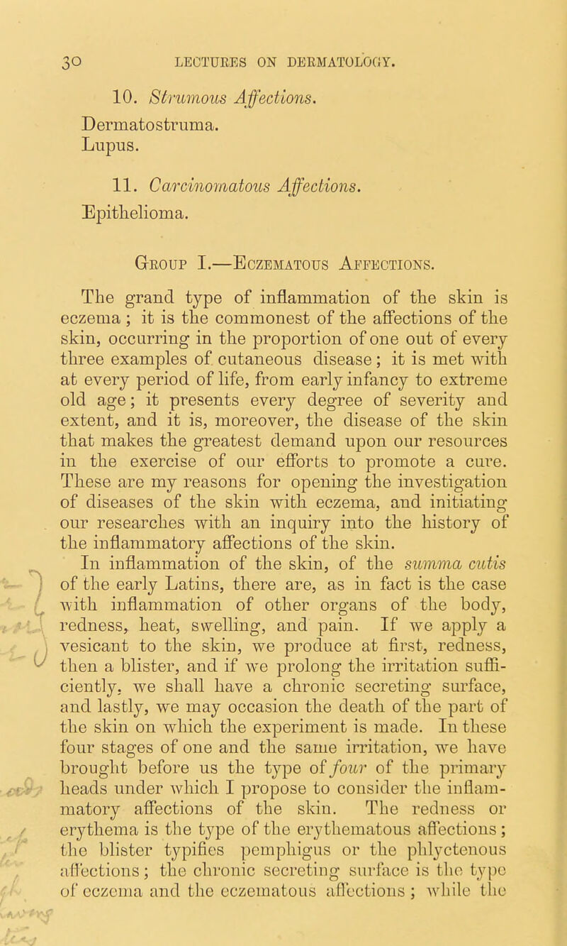 10. Strumous Affections. Dermatostruma. Lupus. 11. Carcinomatous Affections. Epitlielioma. Group I.—Bczematous Apeections. The grand type of inflammation of the skin is eczema ; it is the commonest of the affections of the skin, occurring in the proportion of one out of every three examples of cutaneous disease ; it is met with at every period of life, from early infancy to extreme old age; it presents every degree of severity and extent, and it is, moreover, the disease of the skin that makes the greatest demand upon our resources in the exercise of our efforts to promote a cure. These are my reasons for opening the investigation of diseases of the skin with, eczema, and initiating our researches with an inquiry into the history of the inflammatory affections of the skin. In inflammation of the skin, of the summa cutis iu- ^ of the early Latins, there are, as in fact is the case :' with inflammation of other organs of the body, redness, heat, swelling, and pain. If we apply a j vesicant to the skin, we produce at first, redness, ^ then a blister, and if we prolong the irritation sufii- ciently. we shall have a chronic secreting surface, and lastly, we may occasion the death of the part of the skin on which the experiment is made. In these four stages of one and the same irritation, we have brought before us the type of four of the primary ■ ■ijeP^t heads under which I propose to consider the inflam- matory affections of the skin. The redness or , erythema is the type of the erythematous affections ; the blister typifies pemphigus or the phl3^ctenous afl'ections; the chronic secreting surface is the type of eczema and the eczematous aflcctions ; while the