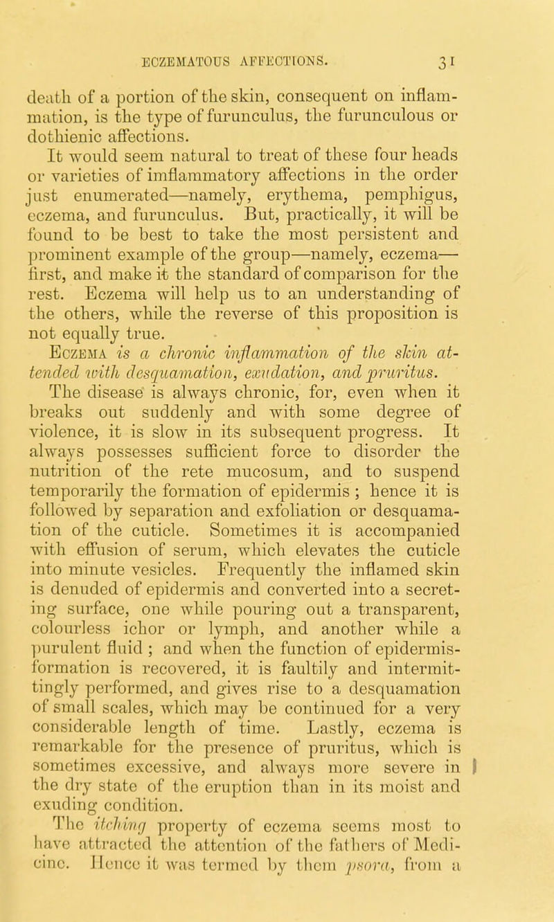 death of a portion of the skin, consequent on inflam- mation, is the type of furunculus, the furunculous or dothienic affections. It would seem natural to treat of these four heads or varieties of imflammatory affections in the order just enumerated—namely, erythema, pemphigus, eczema, and furunculus. But, practically, it will be found to be best to take the most persistent and prominent example of the group—namely, eczema— first, and make it the standard of comparison for the rest. Eczema will help us to an understanding of the others, while the reverse of this proposition is not equally true. Eczema is a chronic inflammation of the shin at- tended with desquamation, exudation, and pruritus. The disease is always chronic, for, even when it breaks out suddenly and with some degree of violence, it is slow in its subsequent progress. It always possesses suflBcient force to disorder the nutrition of the rete mucosum, and to suspend temporarily the formation of epidermis ; hence it is followed by separation and exfoliation or desquama- tion of the cuticle. Sometimes it is accompanied with effusion of serum, which elevates the cuticle into minute vesicles. Frequently the inflamed skin is denuded of epidermis and converted into a secret- ing surface, one while pouring out a transparent, colourless ichor or lymph, and another while a ])urulent fluid ; and when the function of epidermis- formation is recovered, it is faultily and intermit- tingly performed, and gives rise to a desquamation of small scales, which may be continued for a very considerable length of time. Lastly, eczema is remarkable for the presence of pruritus, which is sometimes excessive, and always more severe in ) the dry state of the eruption than in its moist and exuding condition. The itrlUnrj property of eczema seems most to have attracted the attention of the fathers of Medi- cine. Hence it was termed by tlicm ysora, from a