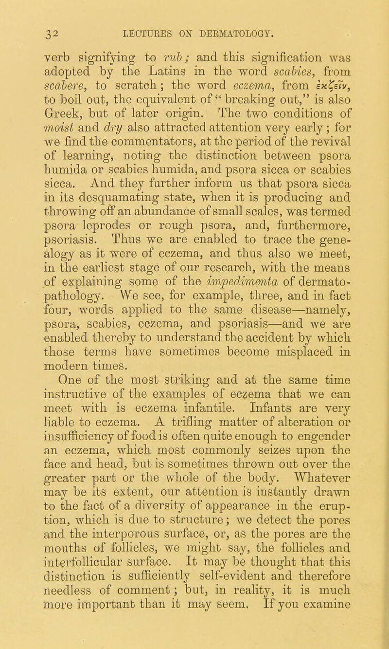 verb signifying to rub; and this signification was adopted by the Latins in the word scabies, from scabere, to scratch ; the word eczema, from ex^siv, to boil out, the equivalent of breaking out, is also Greek, but of later origin. The two conditions of moist and dry also attracted attention very early; for we find the commentators, at the period of the revival of learning, noting the distinction between psora huniida or scabies humida, and psora sicca or scabies sicca. And they further inform us that psora sicca in its desquamating state, when it is producing and throwing off an abundance of small scales, was termed psora leprodes or rough psora, and, furthermore, psoriasis. Thus we are enabled to trace the gene- alogy as it were of eczema, and thus also we meet, in the earliest stage of our research, with the means of explaining some of the impedimenta of dermato- pathology. We see, for example, three, and in fact four, words applied to the same disease—namely, psora, scabies, eczema, and psoriasis—and we are enabled thereby to understand the accident by which those terms have sometimes become misplaced in modern times. One of the most striking and at the same time instructive of the examples of eczema that we can meet with is eczema infantile. Infants are very liable to eczema. A trifling matter of alteration or insufficiency of food is often quite enough to engender an eczema, which most commonly seizes upon the face and head, but is sometimes thrown out over the greater part or the whole of the body. Whatever naay be its extent, our attention is instantly drawn to the fact of a diversity of appearance in the erup- tion, which is due to structure; we detect the pores and the interporous surface, or, as the pores are the mouths of follicles, we might say, the follicles and interfollicular surface. It may be thought that this distinction is sufficiently self-evident and therefore needless of comment; but, in reality, it is much more important than it may seem. If you examine