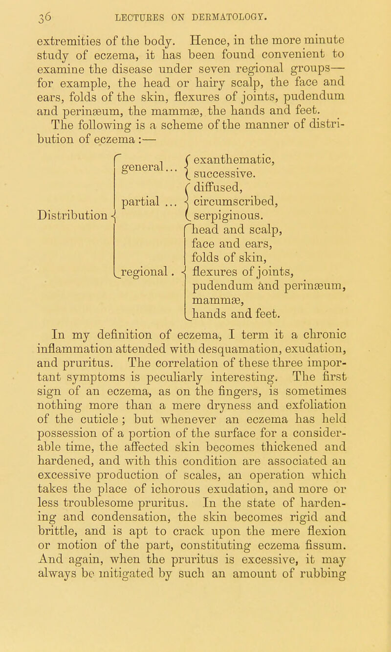 extremities of the body. Hence, in the more minute study of eczema, it has been found convenient to examine the disease under seven regional groups— for example, the head or hairy scalp, the face and ears, folds of the skin, flexures of joints, pudendum and perinseum, the mammae, the hands and feet. The following is a scheme of the manner of distri- bution of eczema:— Distribution ^ general, partial . ( exanthematic, \ successive, f diffused, \ circumscribed, (. serpiginous, head and scalp, face and ears, folds of skin, regional. -j flexures of joints, pudendum and peringeum, mammge, ^hands and feet. In my definition of eczema, I term it a chronic inflammation attended with desquamation, exudation, and pruritus. The correlation of these three impor- tant symptoms is pecuharly interesting. The first sign of an eczema, as on the fingers, is sometimes nothing more than a mere dryness and exfoliation of the cuticle ; but whenever an eczema has held possession of a portion of the surface for a consider- able time, the affected skin becomes thickened and hardened, and with this condition are associated an excessive production of scales, an operation which takes the place of ichorous exudation, and more or less troublesome pruritus. In the state of harden- ing and condensation, the skin becomes rigid and brittle, and is apt to crack upon the mere flexion or motion of the part, constituting eczema fissum. And again, when the pruritus is excessive, it may always be mitigated by such an amount of rubbing