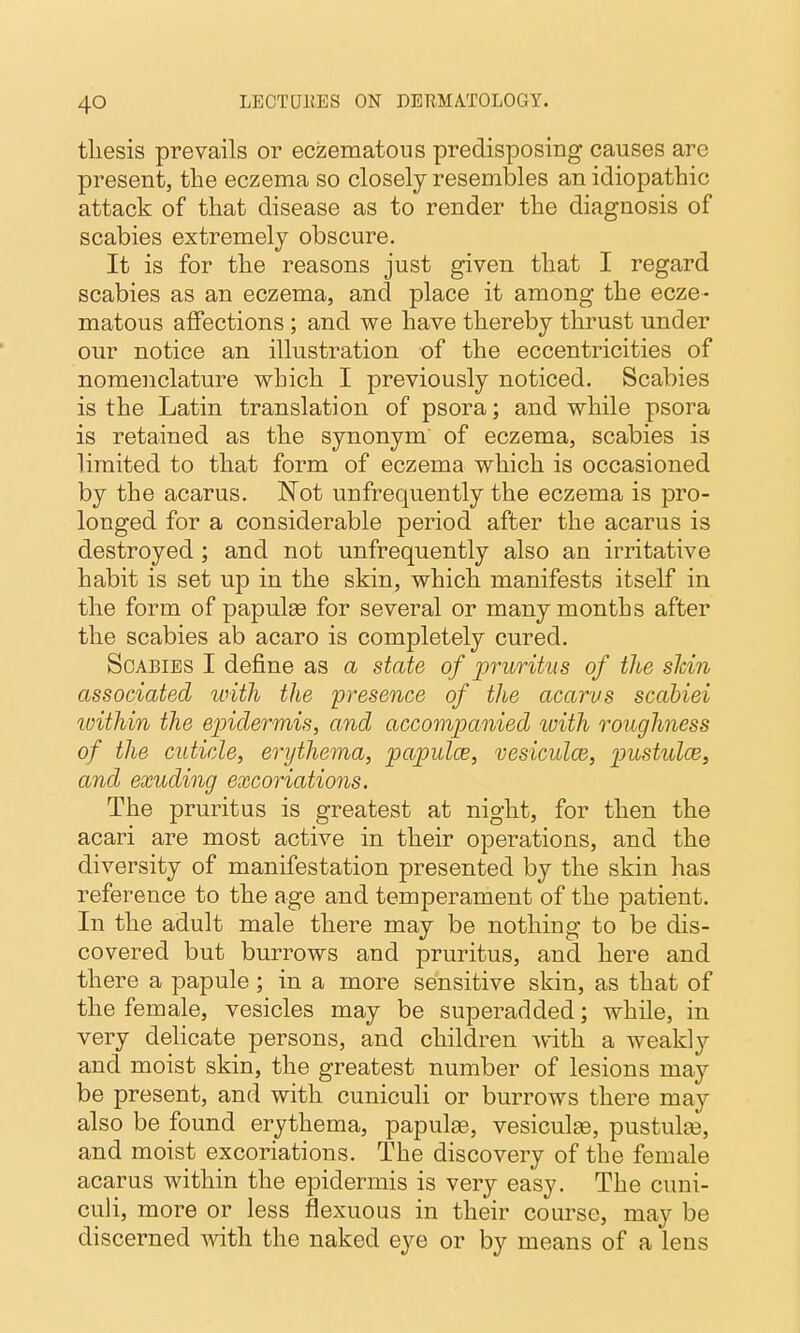 thesis prevails or eczematous predisposing causes are present, tlie eczema so closely resembles an idiopathic attack of that disease as to render the diagnosis of scabies extremely obscure. It is for the reasons just given that I regard scabies as an eczema, and place it among the ecze- matous affections; and we have thereby thrust under our notice an illustration of the eccentricities of nomenclature which I previously noticed. Scabies is the Latin translation of psora; and while psora is retained as the synonym of eczema, scabies is limited to that form of eczema which is occasioned by the acarus. Not unfrequently the eczema is pro- longed for a considerable period after the acarus is destroyed ; and not unfrequently also an irritative habit is set up in the skin, which manifests itself in the form of papulae for several or many months after the scabies ab acaro is completely cured. Scabies I define as a state of pruritus of the slcin associated unth the 'presence of the acarus scabiei within the ejndermis, and, accomjjanied with roughness of the cuticle, erythema, papulce, vesiculce, imstulce^ and exuding excoriations. The pruritus is greatest at night, for then the acari are most active in their operations, and the diversity of manifestation presented by the skin has reference to the age and temperament of the patient. In the adult male there may be nothing to be dis- covered but burrows and pruritus, and here and there a papule ; in a more sensitive skin, as that of the female, vesicles may be superadded; while, in very delicate persons, and children with a weakly and moist skin, the greatest number of lesions may be present, and with cuniculi or burrows there may also be found erythema, papulee, vesiculse, pustulfe, and moist excoriations. The discovery of the female acarus within the epidermis is very easy. The cuni- culi, more or less flexuous in their course, may be discerned Avith the naked eye or by means of a lens