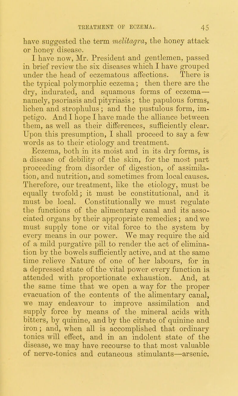 have suggested tlie term melitagra, tlie honey attack or honey disease. I have now, Mr. President and gentlemen, passed in brief review the six diseases which I have grouped under the head of eczematous aflfections. There is the typical polymorphic eczema; then there are the dry, indurated, and squamous forms of eczema— namely, psoriasis and pityriasis; the papulous forms, lichen and strophulus; and the pustulous form, im- petigo. And I hope I have made the alliance between them, as well as their differences, sufficiently clear. Upon this presumption, I shall proceed to say a few words as to their etiology and treatment. Eczema, both in its moist and in its dry forms, is a disease of debility of the skin, for the most part proceeding from disorder of digestion, of assimila- tion, and nutrition, and sometimes from local causes. Therefore, our treatment, like the etiology, must be equally twofold; it must be constitutional, and it must be local. Constitutionally we must regulate the functions of the alimentary canal and its asso- ciated organs by their appropriate remedies; and we must supply tone or vital force to the system by every means in our power. We may require the aid of a mild purgative pill to render the act of ehmina- tion by the bowels suJBficiently active, and at the same time relieve Nature of one of her labours, for in a depressed state of the vital power every function is attended with proportionate exhaustion. And, at the same time that we open a way for the proper evacuation of the contents of the alimentary canal, we may endeavour to improve assimilation and supply force by means of the mineral acids with bitters, by quinine, and by the citrate of quinine and iron; and, when all is accomplished that ordinary tonics will effect, and in an indolent state of the disease, we may have recourse to that most valuable of nerve-tonics and cutaneous stimulants—arsenic.