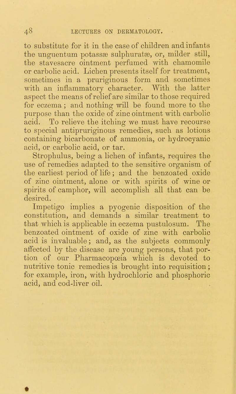 to substitute for it in tlie case of children and infants the unguentum potassse sulphuratee, or, milder still, the stavesacre ointment perfumed with chamomile or carbolic acid. Lichen presents itself for treatment, sometimes in a pruriginous form and sometimes with an inflammatory character. With the latter aspect the means of relief are similar to those required for eczema ; and nothing will be found more to the purpose than the oxide of zinc ointment with carbolic acid. To relieve the itching we must have recourse to special antipruriginous remedies, such as lotions containing bicarbonate of ammonia, or hydrocyanic acid, or carbolic acid, or tar. Strophulus, being a lichen of infants, requires the use of remedies adapted to the sensitive organism of the earliest period of life; and the benzoated oxide of zinc ointment, alone or with spirits of wine or spirits of camphor, will accomplish all that can be desired. Impetigo implies a pyogenic disposition of the constitution, and demands a similar treatment to that which is applicable in eczema pustulosum. The benzoated ointment of oxide of zinc with carbolic acid is invaluable; and, as the subjects commonly affected by the disease are young persons, that por- tion of our Pharmacopoeia which is devoted to nutritive tonic remedies is brought into requisition; for example, iron, with hydrochloric and phosphoric acid, and cod-liver oil.