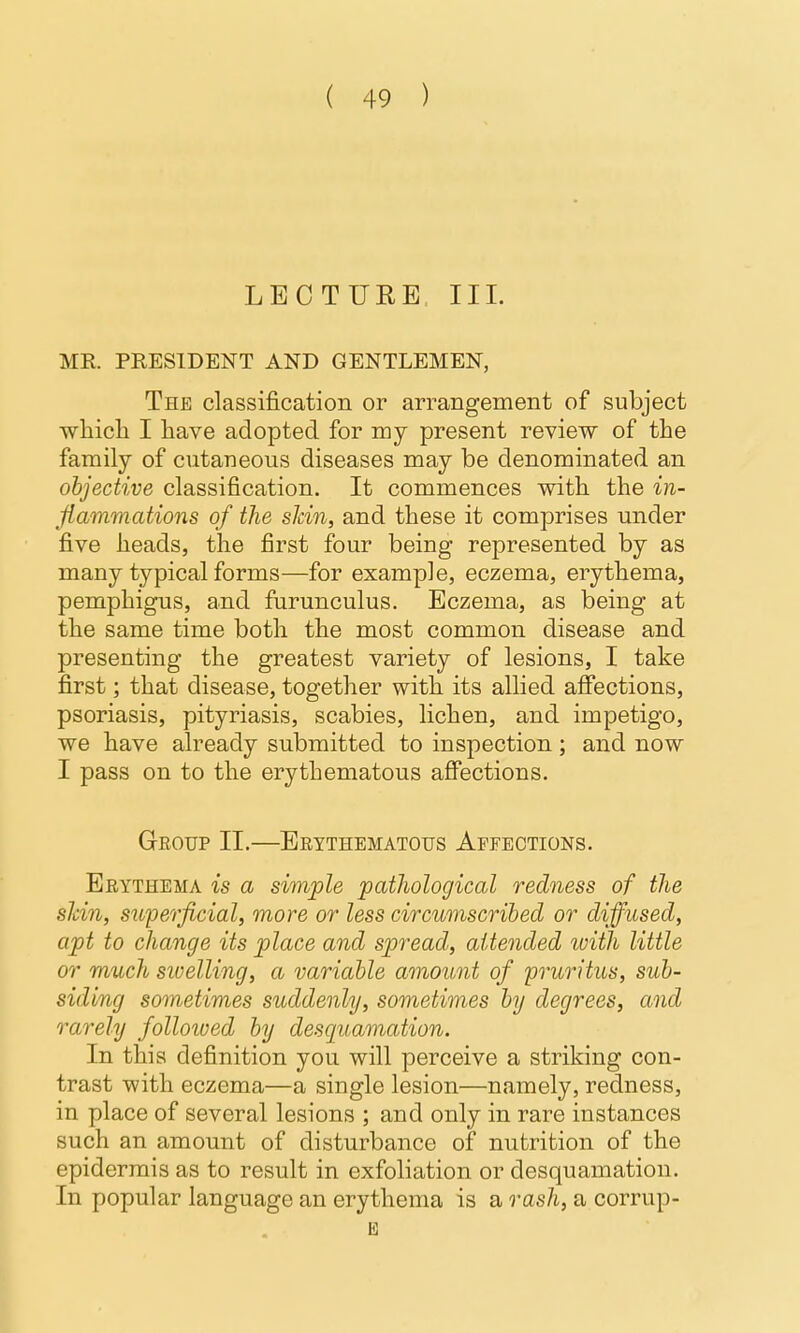 LECTURE III. MR. PRESIDENT AND GENTLEMEN, The classification or arrangement of subject wliicli I have adopted for my present review of the family of cutaneous diseases may be denominated an objective classification. It commences witb the in- flammations of the sJcin, and these it comprises under five heads, the first four being represented by as many typical forms—for example, eczema, erythema, pemphigus, and fiirunculus. Eczema, as being at the same time both the most common disease and presenting the greatest variety of lesions, I take first; that disease, together with its allied afiections, psoriasis, pityriasis, scabies, lichen, and impetigo, we have already submitted to inspection; and now I pass on to the erythematous affections. Group II.—Erythematous Affections. Erythema is a simple patJiological redness of the sJcin, superficial, more or less circumscribed or diffused, apt to change its place and spread, attended loith little or much swelling, a variable amount of 'pruritus, sub- siding sometimes suddenly, sometimes by degrees, and rarely followed by desquamation. In this definition you will perceive a striking con- trast with eczema—a single lesion—namely, redness, in place of several lesions ; and only in rare instances such an amount of disturbance of nutrition of the epidermis as to result in exfoliation or desquamation. In popular language an erythema is a rash, a corrup-