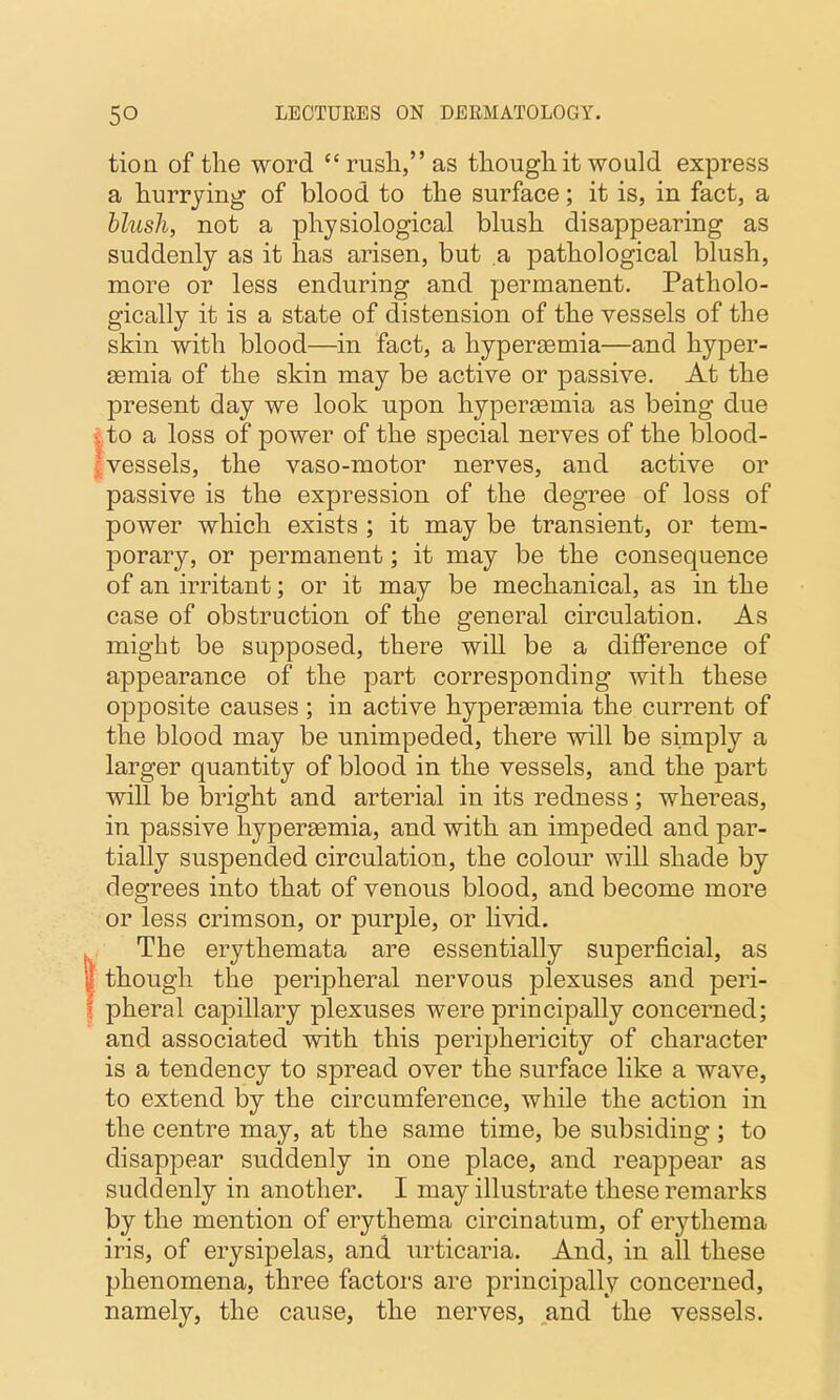 tioii of the word rusli, as though it would express a hurrying of blood to the surface; it is, in fact, a blush, not a physiological blush disappearing as suddenly as it has arisen, but a pathological blush, more or less enduring and permanent. Patholo- gically it is a state of distension of the vessels of the skin with blood—in fact, a hypersemia—and hyper- Eemia of the skin may be active or passive. At the present day we look upon hypersemia as being due I to a loss of power of the special nerves of the blood- fvessels, the vaso-motor nerves, and active or passive is the expression of the degree of loss of power which exists ; it may be transient, or tem- porary, or permanent; it may be the consequence of an irritant; or it may be mechanical, as in the case of obstruction of the general circulation. As might be supposed, there will be a difference of appearance of the part corresponding with these opposite causes ; in active hypersemia the current of the blood may be unimpeded, there will be simply a larger quantity of blood in the vessels, and the ]Dart will be bright and arterial in its redness; whereas, in passive hypersemia, and with an impeded and par- tially suspended circulation, the colour will shade by degrees into that of venous blood, and become more or less crimson, or purple, or livid. The erythemata are essentially superficial, as though the peripheral nervous plexuses and peri- pheral capillary plexuses were principally concerned; and associated with this periphericity of character is a tendency to spread over the surface like a wave, to extend by the circumference, while the action in the centre may, at the same time, be subsiding; to disappear suddenly in one place, and reappear as suddenly in another. I may illustrate these remarks by the mention of erythema circinatum, of erythema iris, of erysipelas, and urticaria. And, in all these phenomena, three factors are principally concerned, namely, the cause, the nerves, and the vessels.