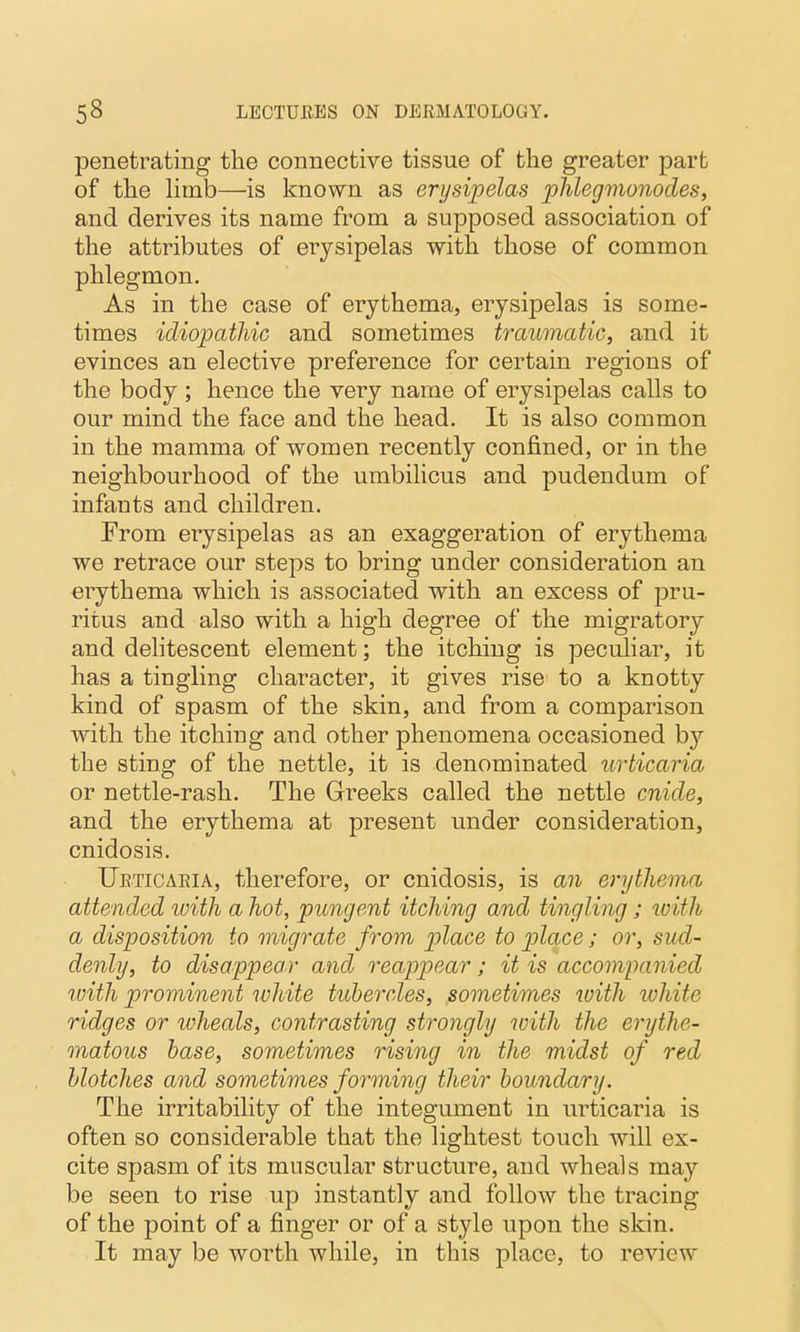 penetrating tlie connective tissue of the greater part of the limb—is known as erysipelas phlegmonodes, and derives its name from a supposed association of the attributes of erysipelas with those of common phlegmon. As in the case of erythema, erysipelas is some- times idiopathic and sometimes traumatic, and it evinces an elective preference for certain regions of the body ; hence the very name of erysipelas calls to our mind the face and the head. It is also common in the mamma of women recently confined, or in the neighbourhood of the umbilicus and pudendum of infants and children. From erysipelas as an exaggeration of erythema we retrace our steps to bring under consideration an erythema which is associated with an excess of pru- ritus and also with a high degree of the migratory and delitescent element; the itching is peculiar, it has a tingling character, it gives rise to a knotty kind of spasm of the skin, and from a comparison with the itching and other phenomena occasioned by the sting of the nettle, it is denominated urticaria or nettle-rash. The Greeks called the nettle cnide, and the erythema at present under consideration, cnidosis. Ueticaria, therefore, or cnidosis, is an erythema attended ivith a hot, pungent itching and tingling; with a disposition to migrate from place to place; or, sud- denly, to disappear and reappear; it is accompanied with prominent white tubercles, sometimes with white ridges or ivheals, contrasting strongly with the erythe- matous base, sometimes rising in the midst of red blotches and sometimes forming their boundary. The irritability of the integument in urticaria is often so considerable that the lightest touch will ex- cite spasm of its muscular structure, and wheals may be seen to rise up instantly and follow the tracing of the point of a finger or of a style upon the skin. It may be worth while, in this place, to review