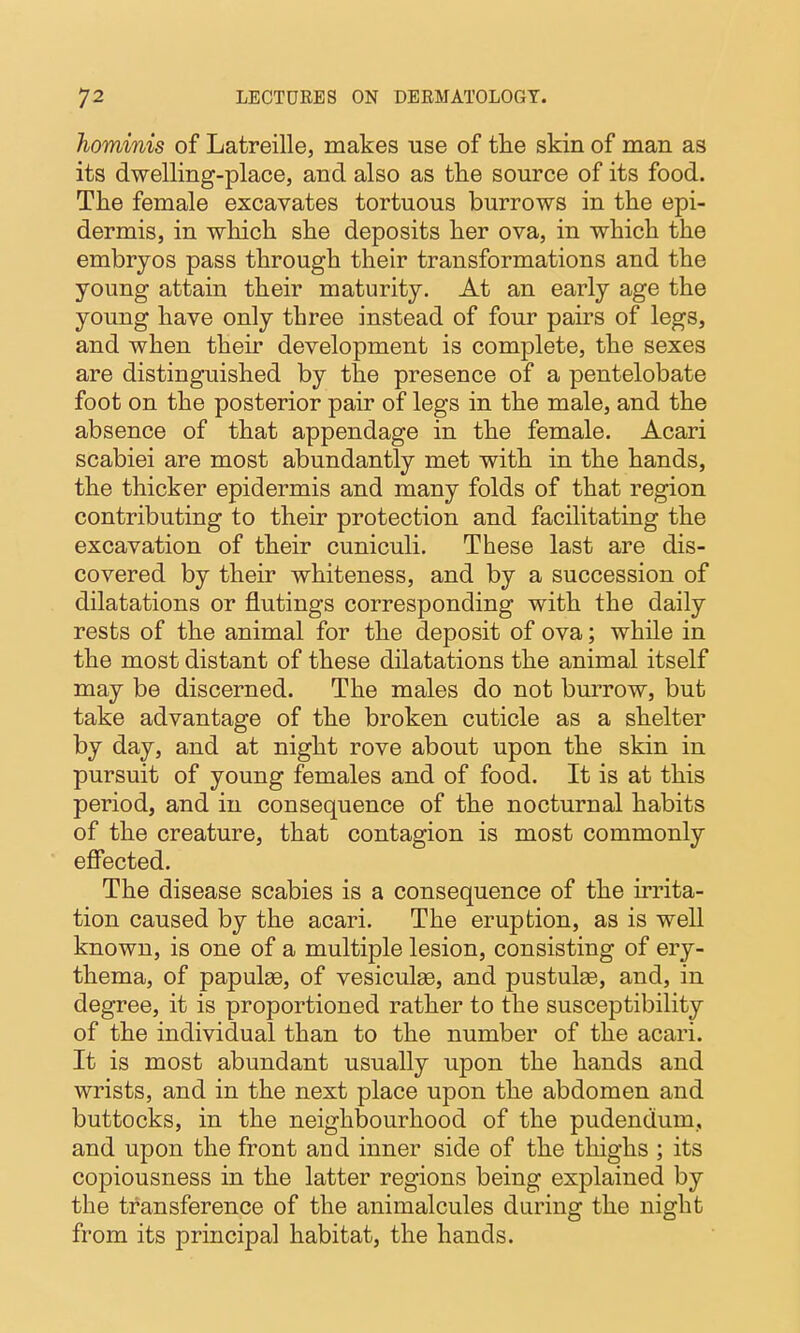 hominis of Latreille, makes use of the skin of man as its dwelling-place, and also as the source of its food. The female excavates tortuous burrows in the epi- dermis, in which she deposits her ova, in which the embryos pass through their transformations and the young attain their maturity. At an early age the young have only three instead of four pairs of legs, and when their development is complete, the sexes are distinguished by the presence of a pentelobate foot on the posterior pair of legs in the male, and the absence of that appendage in the female. Acari scabiei are most abundantly met with in the hands, the thicker epidermis and many folds of that region contributing to their protection and facilitating the excavation of their cuniculi. These last are dis- covered by their whiteness, and by a succession of dilatations or flutings corresponding with the daily rests of the animal for the deposit of ova; while in the most distant of these dilatations the animal itself may be discerned. The males do not burrow, but take advantage of the broken cuticle as a shelter by day, and at night rove about upon the skin in pursuit of young females and of food. It is at this period, and in consequence of the nocturnal habits of the creature, that contagion is most commonly efFected. The disease scabies is a consequence of the irrita- tion caused by the acari. The eruption, as is well known, is one of a multiple lesion, consisting of ery- thema, of papulae, of vesiculsB, and pustulae, and, in degree, it is proportioned rather to the susceptibility of the individual than to the number of the acari. It is most abundant usually upon the hands and wrists, and in the next place upon the abdomen and buttocks, in the neighbourhood of the pudendum, and upon the front and inner side of the thighs ; its copiousness in the latter regions being explained by the transference of the animalcules during the night from its principal habitat, the hands.