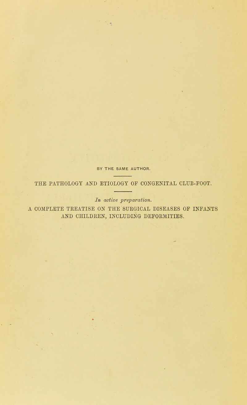 BY THE SAME AUTHOR. THE PATHOLOGY AND ETIOLOGY OF CONGENITAL CLUB-FOOT. In active preparation. A COMPLETE TKEATISE ON THE SURGICAL DISEASES OF INFANTS AND CHILDREN, INCLUDING DEFORMITIES.