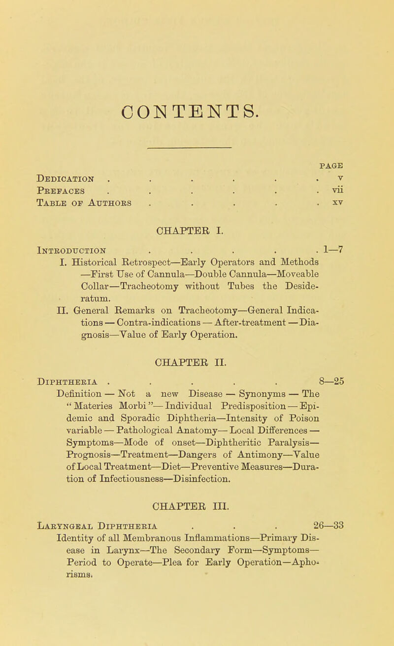 CONTENTS. PAGE Dedication . . . . . v Prefaces . . . . . . vii Table op Authors . . . . . xv CHAPTER I. Introduction ..... 1—7 I. Historical Retrospect—Early Operators and Methods —First Use of Cannula—Double Cannula—Moveable Collar—Tracheotomy without Tubes the Deside- ratum. II. General Remarks on Tracheotomy—General Indica- tions — Contra-indications — After-treatment —Dia- gnosis—Value of Early Operation. CHAPTER II. Diphtheria ..... 8—25 Definition — Not a new Disease — Synonyms — The Materies Morbi—Individual Predisposition — Epi- demic and Sporadic Diphtheria—Intensity of Poison variable — Pathological Anatomy— Local Differences — Symptoms—Mode of onset—Diphtheritic Paralysis— Prognosis—Treatment—Dangers of Antimony—Value of Local Treatment—Diet—Preventive Measures—Dura- tion of Infectiousness—Disinfection. CHAPTER III. Laryngeal Diphtheria . . . 26—33 Identity of all Membranous Inflammations—Primary Dis- ease in Larynx—The Secondary Form—Symptoms— Period to Operate—Plea for Early Operation—Apho» risms.