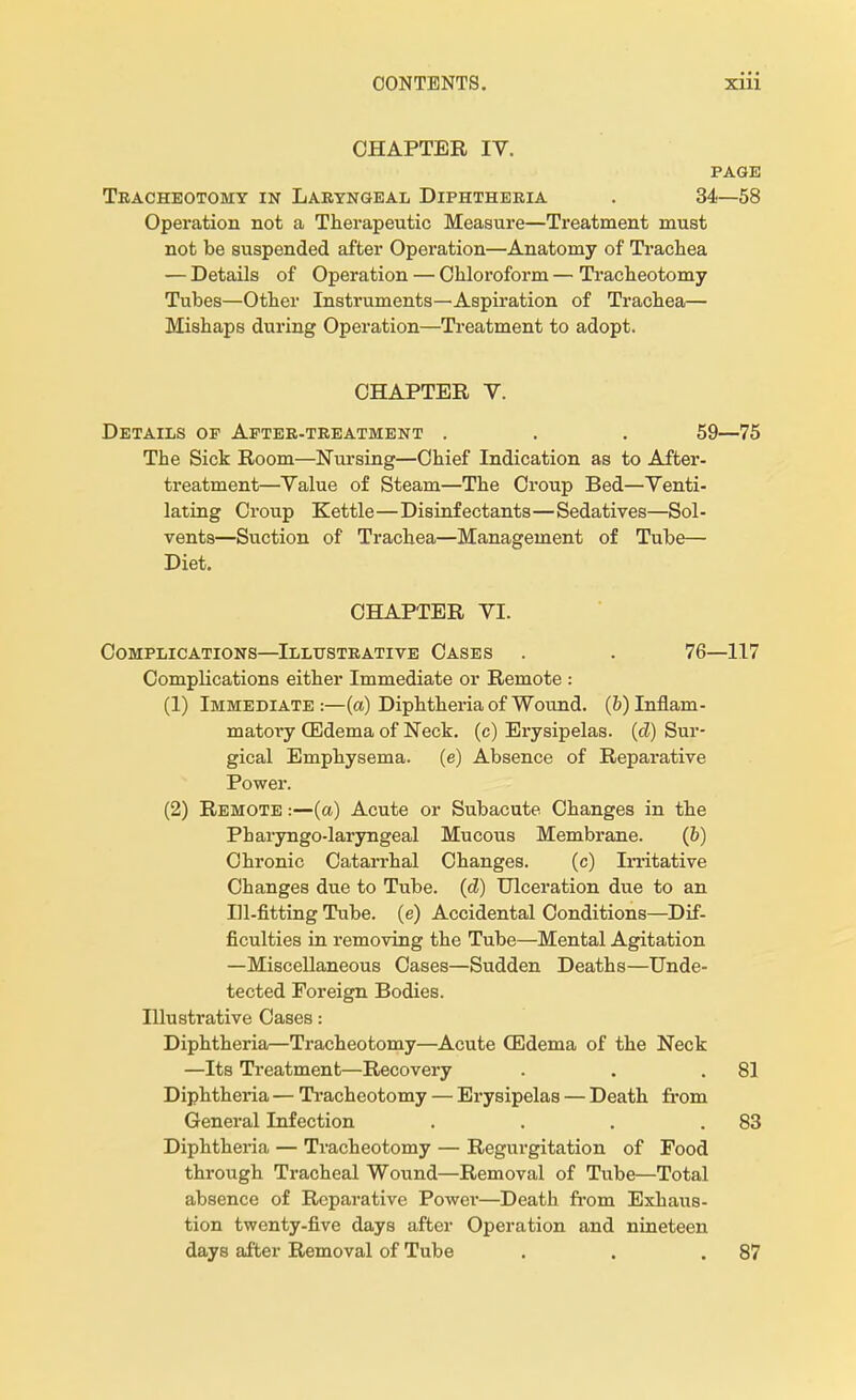 CHAPTER IV. PAGE Tracheotomy in Laryngeal Diphtheria . 34—58 Operation not a Therapeutic Measure—Treatment must not be suspended after Operation—Anatomy of Trachea — Details of Operation — Chloroform — Tracheotomy Tubes—Other Instruments—Aspiration of Trachea— Mishaps during Operation—Treatment to adopt. CHAPTER V. Details of After-treatment . . . 59—75 The Sick Room—Nursing—Chief Indication as to After- treatment—Yalue of Steam—The Croup Bed—Venti- lating Croup Kettle—Disinfectants—Sedatives—Sol- vents—Suction of Trachea—Management of Tube— Diet. CHAPTER VI. Complications—Illustrative Cases . . 76—117 Complications either Immediate or Remote : (1) Immediate:—(a) Diphtheria of Wound. (^Inflam- matory (Edema of Neck, (c) Erysipelas, (d) Sur- gical Emphysema, (e) Absence of Reparative Power. (2) Remote ■■—(a) Acute or Subacute Changes in the Pharyngo-laryngeal Mucous Membrane. (&) Chronic Catarrhal Changes. (c) Irritative Changes due to Tube. («Z) Ulceration due to an Ill-fitting Tube, (e) Accidental Conditions—Dif- ficulties in removing the Tube—Mental Agitation —Miscellaneous Cases—Sudden Deaths—Unde- tected Foreign Bodies. Illustrative Cases: Diphtheria—Tracheotomy—Acute (Edema of the Neck —Its Treatment—Recovery . . .81 Diphtheria — Tracheotomy — Erysipelas — Death from General Infection . . . .83 Diphtheria — Tracheotomy — Regurgitation of Food through Tracheal Wound—Removal of Tube—Total absence of Reparative Power—Death from Exhaus- tion twenty-five days after Operation and nineteen days after Removal of Tube . . .87