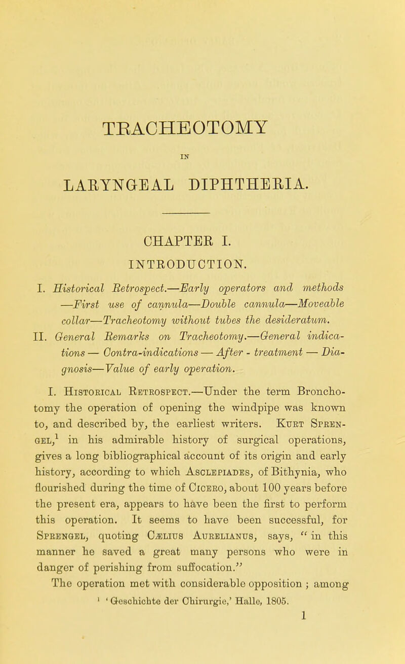 TBACHEOTOMY IN LARYNGEAL DIPHTHERIA. CHAPTER I. INTRODUCTION. I. Historical Retrospect.—Early operators and methods —First use of cannula—Double cannula—Moveable collar—Tracheotomy without tubes the desideratum, II. General Bernards on Tracheotomy.—General indica- tions — Gontra-indications — After - treatment — Dia- gnosis—Value of early operation. I. Historical Retrospect.—Under the term Broncho- tomy the operation of opening the windpipe was known to, and described by, the earliest writers. Kurt Spren- gel,1 in his admirable history of surgical operations, gives a long bibliographical account of its origin and early history, according to which Asclepiades, of Bithynia, who flourished during the time of Cicero, about 100 years before the present era, appears to have been the first to perform this operation. It seems to have been successful, for Sprengel, quoting Oelius Aurelianus, says,  in this manner he saved a great many persons who were in danger of perishing from suffocation. The operation met with considerable opposition ; among 1 ' Gescbichte der Obirurgie,' Halle, 1805.