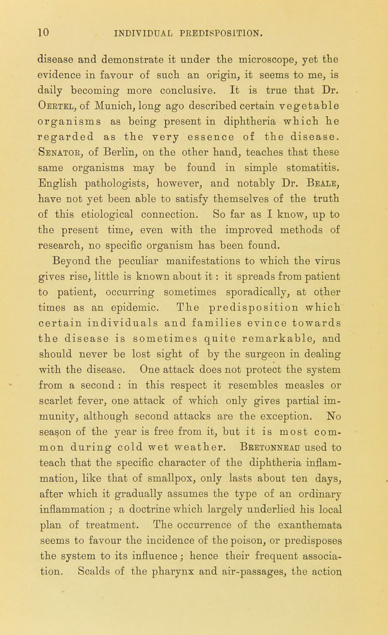 disease and demonstrate it under the microscope, yet the evidence in favour of such an origin, it seems to me, is daily becoming more conclusive. It is true that Dr. Oertel, of Munich, long ago described certain vegetable organisms as being present in diphtheria which he regarded as the very essence of the disease. Senator, of Berlin, on the other hand, teaches that these same organisms may be found in simple stomatitis. English pathologists, however, and notably Dr. Beale, have not yet been able to satisfy themselves of the truth of this etiological connection. So far as I know, up to the present time, even with the improved methods of research, no specific organism has been found. Beyond the peculiar manifestations to which the virus gives rise, little is known about it: it spreads from patient to patient, occurring sometimes sporadically, at other times as an epidemic. The predisposition which certain individuals and families evince towards the disease is sometimes quite remarkable, and should never be lost sight of by the surgeon in dealing with the disease. One attack does not protect the system from a second : in this respect it resembles measles or scarlet fever, one attack of which only gives partial im- munity, although second attacks are the exception. No season of the year is free from it, but it is most com- mon during cold wet weather. Beetonneao used to teach that the specific character of the diphtheria inflam- mation, like that of smallpox, only lasts about ten days, after which it gradually assumes the type of an ordinary inflammation ; a doctrine which largely underlied his local plan of treatment. The occurrence of the exanthemata seems to favour the incidence of the poison, or predisposes the system to its influence; hence their frequent associa- tion. Scalds of the pharynx and air-passages, the action