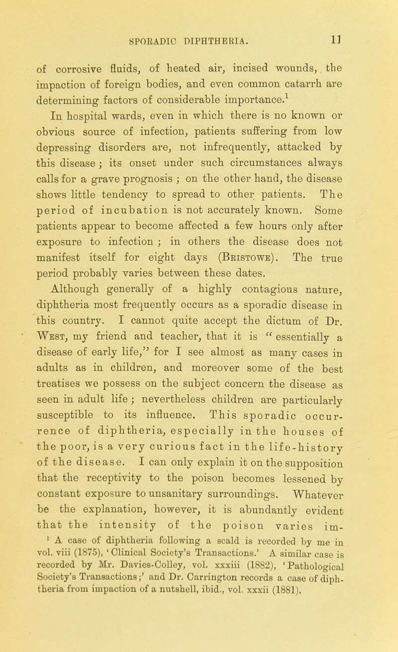 of corrosive fluids, of heated air, incised wounds,. the impaction of foreign bodies, and even common catarrh are determining factors of considerable importance.1 In hospital wards, even in which there is no known or obvious source of infection, patients suffering from low depressing disorders are, not infrequently, attacked by this disease ; its onset under such circumstances always calls for a grave prognosis ; on the other hand, the disease shows little tendency to spread to other patients. The period of incubation is not accurately known. Some patients appear to become affected a few hours only after exposure to infection ; in others the disease does not manifest itself for eight days (Bristowe). The true period probably varies between these dates. Although generally of a highly contagious nature, diphtheria most frequently occurs as a sporadic disease in this country. I cannot quite accept the dictum of Dr. West, my friend and teacher, that it is  essentially a disease of early life, for I see almost as many cases in adults as in children, and moreover some of the best treatises we possess on the subject concern the disease as seen in adult life ; nevertheless children are particularly susceptible to its influence. This sporadic occur- rence of diphtheria, especially in the houses of the poor, is a very curious fact in the life-history of the disease. I can only explain it on the supposition that the receptivity to the poison becomes lessened by constant exposure to unsanitary surroundings. Whatever be the explanation, however, it is abundantly evident that the intensity of the poison varies im- 1 A case of diphtheria following a scald is recorded by nte in vol. viii (1875), ' Clinical Society's Transactions.' A similar case is recorded by Mr. Davies-Colley, vol. xxxiii (1882), 'Pathological Society's Transactions;' and Dr. Carrington records a case of diph- theria from impaction of a nutshell, ibid., vol. xxxii (1881).