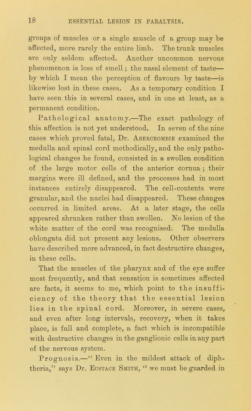 groups of muscles or a single muscle of a group may be affected, more rarely the entire limb. The trunk muscles are only seldom affected. Another uncommon nervous phenomenon is loss of smell; the nasal element of taste— by which I mean the perception of flavours by taste—is likewise lost in these cases. As a temporary condition I have seen this in several cases, and in one at least, as a permanent condition. Pathological anatomy.—The exact pathology of this affection is not yet understood. In seven of the nine cases which proved fatal, Dr. Abeecrombie examined the medulla and spinal cord methodically, and the only patho- logical changes he found, consisted in a swollen condition of the large motor cells of the anterior cornua ; their margins were ill defined, and the processes had in most instances entirely disappeared. The cell-contents were granular, and the nuclei had disappeared. These changes occurred in limited areas. At a later stage, the cells appeared shrunken rather than swollen. No lesion of the white matter of the cord was recognised. The medulla oblongata did not present any lesions. Other observers have described more advanced, in fact destructive changes, in these cells. That the muscles of the pharynx and of the eye suffer most frequently, and that sensation is sometimes affected are facts, it seems to me, which point to the insuffi- ciency of the theory that the essential lesion lies in the spinal cord. Moreover, in severe cases, and even after long intervals, recovery, when it takes place, is full and complete, a fact which is incompatible with destructive changes in the ganglionic cells in any part of the nervous system. Prognosis.— Even in the mildest attack of diph- theria, says Dr. Eustace Smith,  we must be guarded in