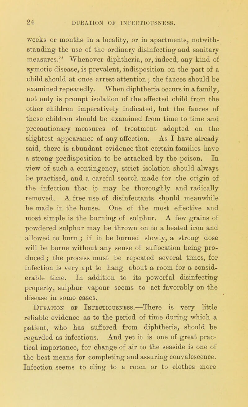 weeks or months in a locality, or in apartments, notwith- standing the use of the ordinary disinfecting and sanitary measures. Whenever diphtheria, or, indeed, any kind of zymotic disease, is prevalent, indisposition on the part of a child should at once arrest attention ; the fauces should be examined repeatedly. When diphtheria occurs in a family, not only is prompt isolation of the affected child from the other children imperatively indicated, but the fauces of these children should be examined from time to time and precautionary measures of treatment adopted on the slightest appearance of any affection. As I have already said, there is abundant evidence that certain families have a strong predisposition to be attacked by the poison. In view of such a contingency, strict isolation should always be practised, and a careful search made for the origin of the infection that it may be thoroughly and radically removed. A free use of disinfectants should meanwhile be made in the house. One of the most effective and most simple is the burning of sulphur. A few grains of powdered sulphur may be thrown on to a heated iron and allowed to burn ; if it be burned slowly, a strong dose will be borne without any sense of suffocation being pro- duced ; the process must be repeated several times, for infection is very apt to hang about a room for a consid- erable time. In addition to its powerful disinfecting property, sulphur vapour seems to act favorably on the disease in some cases. Dukation op Infectiousness.—There is very little reliable evidence as to the period of time during which a patient, who has suffered from diphtheria, should be regarded as infectious. And yet it is one of great prac- tical importance, for change of air to the seaside is one of the best means for completing and assuring convalescence. Infection seems to cling to a room or to clothes more