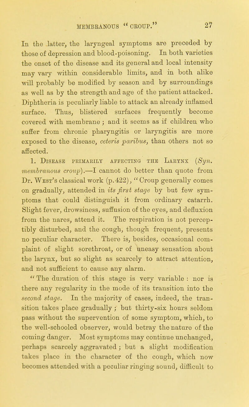 In the latter, the laryngeal symptoms are preceded by those of depression and blood-poisoning. In both varieties the onset of the disease and its general and local intensity may vary within considerable limits, and in both alike will probably be modified by season and by surroundings as well as by the strength and age of the patient attacked. Diphtheria is peculiarly liable to attack an already inflamed surface. Thus, blistered surfaces frequently become covered with membrane ; and it seems as if children who suffer from chronic pharyngitis or laryngitis are more exposed to the disease, ceteris paribus, than others not so affected. 1. Disease primarily affecting the Larynx (Syn. membranous croup).—I cannot do better than quote from Dr. West's classical work (p. 422),  Croup generally comes on gradually, attended in its first stage by but few sym- ptoms that could distinguish it from ordinary catarrh. Slight fever, drowsiness, suffusion of the eyes, and defluxion from the nares, attend it. The respiration is not percep- tibly disturbed, and the cough, though frequent, presents no peculiar character. There is, besides, occasional com- plaint of slight sorethroat, or of uneasy sensation about the larynx, but so slight as scarcely to attract attention, and not sufficient to cause any alarm.  The duration of this stage is very variable : nor is there any regularity in the mode of its transition into the second stage. In the majority of cases, indeed, the tran- sition takes place gradually ; but thirty-six hours seldom pass without the supervention of some symptom, which, to the well-schooled observer, would betray the nature of the coming danger. Most symptoms may continue unchanged, perhaps scarcely aggravated; but a slight modification takes place in the character of the cough, which now becomes attended with a peculiar ringing sound, difficult to