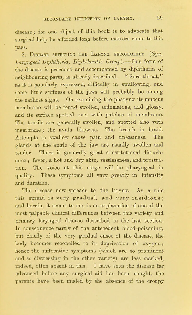 SEOONDAEY INFEOTTON OF LARYNX. disease; for one object of this book is to advocate that surgical help be afforded long before matters come to this pass. 2. Disease affecting the Larynx secondarily (Syn. Laryngeal Diphtheria, Diphtheritic Croup).—This form of the disease is preceded and accompanied by diphtheria of neighbouring parts, as already described.  Sore-throat, as it is popularly expressed, difficulty in swallowing, and some little stiffness of the jaws will probably be among the earliest signs. On examining the pharynx its mucous membrane will be found swollen, cedematous, and glossy, and its surface spotted over with patches of membrane. The tonsils are generally swollen, and spotted also with membrane; the uvula likewise. The breath is foetid. Attempts to swallow cause pain and uneasiness. The glands at the angle of the jaw are usually swollen and tender. There is generally great constitutional disturb- ance j fever, a hot and dry skin, restlessness, and prostra- tion. The voice at this stage will be pharyngeal in quality. These symptoms all vary greatly in intensity and duration. The disease now spreads to the larynx. As a rule this spread is very gradual, and very insidious ; and herein, it seems to me, is an explanation of one of the most palpable clinical differences between this variety and primary laryngeal disease described in the last section. In consequence partly of the antecedent blood-poisoning, but chiefly of the very gradual onset of the disease, the body becomes reconciled to its deprivation of oxygen; hence the suffocative symptoms (which are so prominent and so distressing in the other variety) are less marked, indeed, often absent in this. I have seen the disease far advanced before any surgical aid has been sought, the parents have been misled by the absence of the croupy