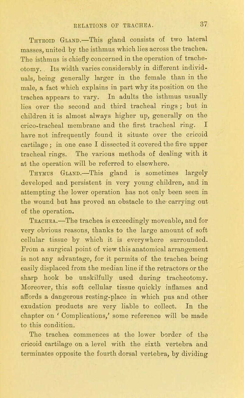 RELATIONS OF TRACHEA. Thyroid Gland.—This gland consists of two lateral masses, united by the isthmus which lies across the trachea. The isthmus is chiefly concerned in the operation of trache- otomy. . Its width varies considerably in different individ- uals, being generally larger in the female than in the male, a fact which explains in part why its position on the trachea appears to vary. In adults the isthmus usually lies over the second and third tracheal rings ; but in children it is almost always higher up, generally on the crico-tractieal membrane and the first tracheal ring. I have not infrequently found it situate over the cricoid cartilage ; in one case I dissected it covered the five upper tracheal rings. The various methods of dealing with it at the operation will be referred to elsewhere. Thymus Gland.—This gland is sometimes largely developed and persistent in very young children, and in attempting the lower operation has not only been seen in the wound but has proved an obstacle to the carrying out of the operation. Trachea.—The trachea is exceedingly moveable, and for very obvious reasons, thanks to the large amount of soft cellular tissue by which it is everywhere surrounded. From a surgical point of view this anatomical arrangement is not any advantage, for it permits of the trachea being easily displaced from the median line if the retractors or the sharp hook be unskilfully used during tracheotomy. Moreover, this soft cellular tissue quickly inflames and affords a dangerous resting-place in which pus and other exudation products are very liable to collect. In the chapter on f Complications/ some reference will be made to this condition. The trachea commences at the lower border of the cricoid cartilage on a level with the eixth vertebra and terminates opposite the fourth dorsal vertebra, by dividing