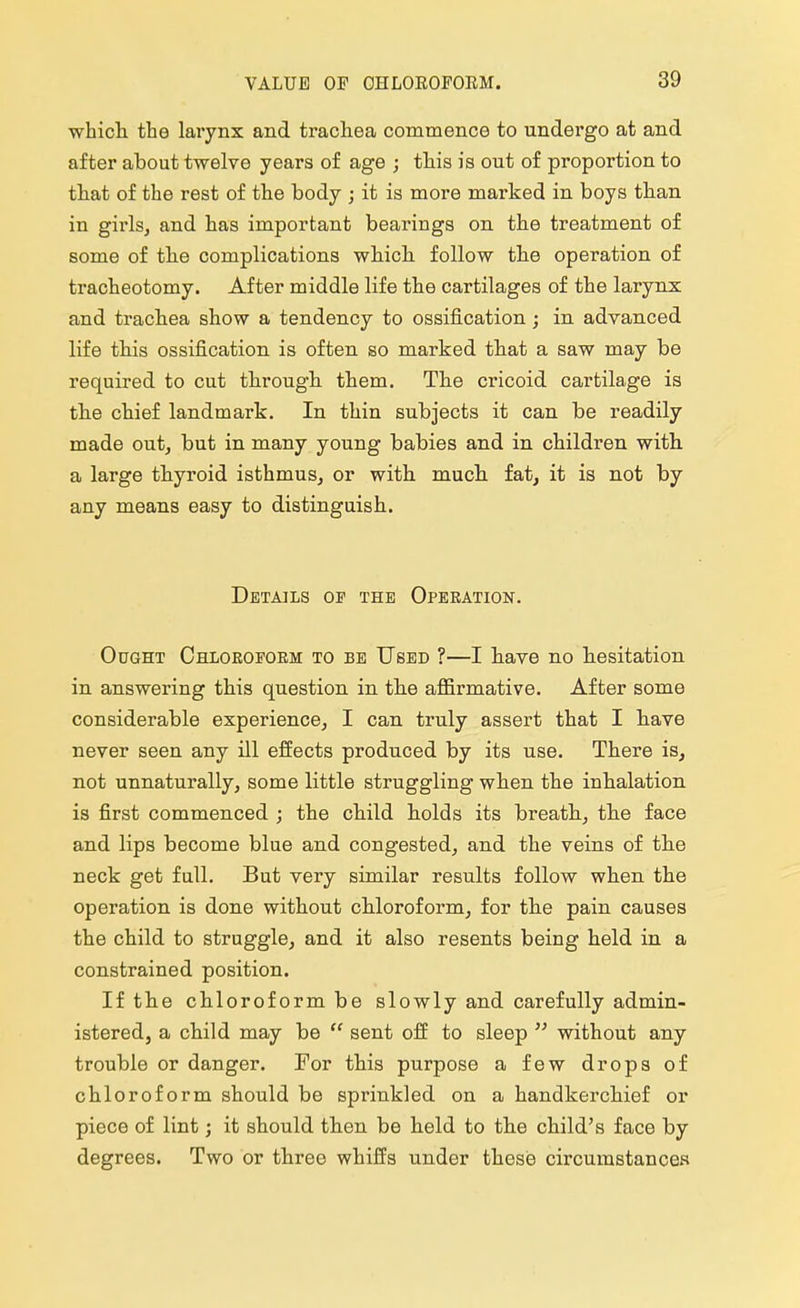 which the larynx and trachea commence to undergo at and after about twelve years of age ; this is out of proportion to that of the rest of the body ; it is more marked in boys than in girls, and has important bearings on the treatment of some of the complications which, follow the operation of tracheotomy. After middle life the cartilages of the larynx and trachea show a tendency to ossification; in advanced life this ossification is often so marked that a saw may be required to cut through them. The cricoid cartilage is the chief landmark. In thin subjects it can be readily made out, but in many young babies and in children with, a large thyroid isthmus, or with muck fat, it is not by any means easy to distinguish. Details op the Operation. Ought Chloroform to be Used ?—I have no hesitation in answering this question in the affirmative. After some considerable experience, I can truly assert that I have never seen any ill effects produced by its use. There is, not unnaturally, some little struggling when the inhalation is first commenced ; the child holds its breath, the face and lips become blue and congested, and the veins of the neck get full. But very similar results follow when the operation is done without chloroform, for the pain causes the child to struggle, and it also resents being held in a constrained position. If the chloroform be slowly and carefully admin- istered, a child may be sent off to sleep without any trouble or danger. For this purpose a few drops of chloroform should be sprinkled on a handkerchief or piece of lint; it should then be held to the child's face by degrees. Two or three whiffs under these circumstances