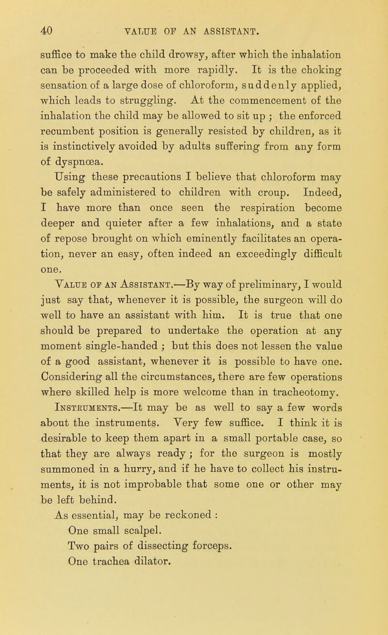 suffice to make the child drowsy, after which the inhalation can be proceeded with more rapidly. It is the choking sensation of a large dose of chloroform, suddenly applied, which leads to struggling. At the commencement of the inhalation the child may be allowed to sit up ; the enforced recumbent position is generally resisted by children, as it is instinctively avoided by adults suffering from any form of dyspnoea. Using these precautions I believe that chloroform may be safely administered to children with croup. Indeed, I have more than once seen the respiration become deeper and quieter after a few inhalations, and a state of repose brought on which eminently facilitates an opera- tion, never an easy, often indeed an exceedingly difficult one. Value of an Assistant.—By way of preliminary, I would just say that, whenever it is possible, the surgeon will do well to have an assistant with him. It is true that one should be prepared to undertake the operation at any moment single-handed ; but this does not lessen the value of a good assistant, whenever it is possible to have one. Considering all the circumstances, there are few operations where skilled help is more welcome than in tracheotomy. Instruments.—It may be as well to say a few words about the instruments. Yery few suffice. I think it is desirable to keep them apart in a small portable case, so that they are always ready; for the surgeon is mostly summoned in a hurry, and if he have to collect his instru- ments, it is not improbable that some one or other may be left behind. As essential, may be reckoned : One small scalpel. Two pairs of dissecting forceps. One trachea dilator.