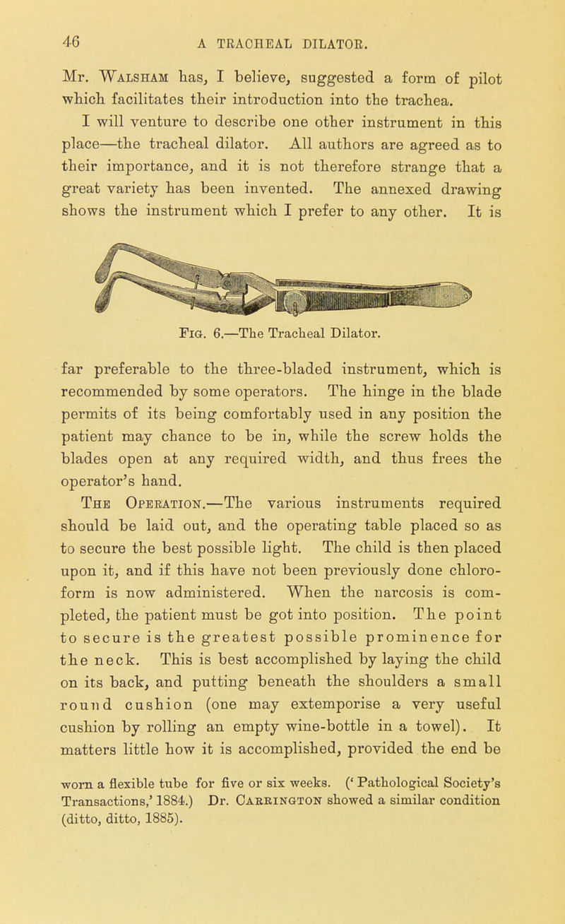 Mr. Walsham has, I believe, suggested a form of pilot which facilitates their introduction into the trachea. I will venture to describe one other instrument in this place—the tracheal dilator. All authors are agreed as to their importance, and it is not therefore strange that a great variety has been invented. The annexed drawing shows the instrument which I prefer to any other. It is Fig. 6.—The Tracheal Dilator. far preferable to the three-bladed instrument, which is recommended by some operators. The hinge in the blade permits of its being comfortably used in any position the patient may chance to be in, while the screw holds the blades open at any required width, and thus frees the operator's hand. The Operation.—The various instruments required should be laid out, and the operating table placed so as to secure the best possible light. The child is then placed upon it, and if this have not been previously done chloro- form is now administered. When the narcosis is com- pleted, the patient must be got into position. The point to secure is the greatest possible prominence for the neck. This is best accomplished by laying the child on its back, and putting beneath the shoulders a small round cushion (one may extemporise a very useful cushion by rolling an empty wine-bottle in a towel). It matters little how it is accomplished, pi-ovided the end be worn a flexible tube for five or six weeks. (' Pathological Society's Transactions,' 1884.) Dr. Caeeington showed a similar condition (ditto, ditto, 1885).