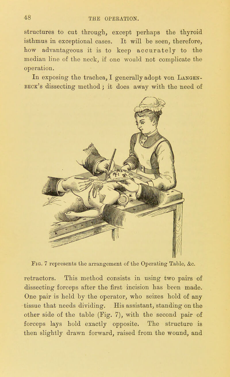 THE OPERATION. structures to cut through, except perhaps the thyroid isthmus in exceptional cases. It will be seen, therefore, how advantageous it is to keep accurately to the median line of the neck, if one would not complicate the operation. In exposing the trachea, I generally adopt von Langen- beck's dissecting method; it does away with the need of Fig. 7 represents the arrangement of the Operating Table, &c. retractors. This method consists in using two pairs of dissecting forceps after the first incision has been made. One pair is held by the operator, who seizes hold of any tissue that needs dividing. His assistant, standing on the other side of the table (Fig. 7), with the second pair of forceps lays hold exactly opposite. The structure is then slightly drawn forward, raised from the wound, and
