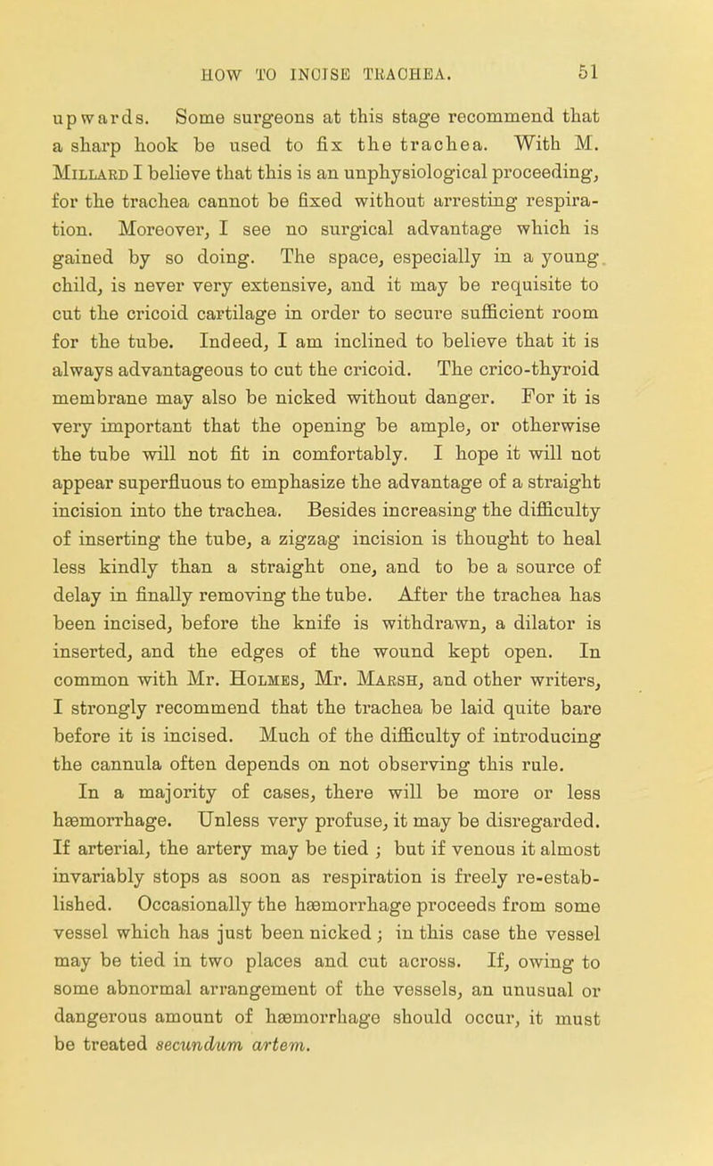 upwards. Some surgeons at this stage recommend that a sharp hook be used to fix the trachea. With M. Millard I believe that this is an unphysiological proceeding, for the trachea cannot be fixed without arresting respira- tion. Moreover, I see no surgical advantage which is gained by so doing. The space, especially in a young child, is never very extensive, and it may be requisite to cut the cricoid cartilage in order to secure sufficient room for the tube. Indeed, I am inclined to believe that it is always advantageous to cut the cricoid. The crico-thyroid membrane may also be nicked without danger. For it is very important that the opening be ample, or otherwise the tube will not fit in comfortably. I hope it will not appear superfluous to emphasize the advantage of a straight incision into the trachea. Besides increasing the difficulty of inserting the tube, a zigzag incision is thought to heal less kindly than a straight one, and to be a source of delay in finally removing the tube. After the trachea has been incised, before the knife is withdrawn, a dilator is inserted, and the edges of the wound kept open. In common with Mr. Holmes, Mr. Marsh, and other writers, I strongly recommend that the trachea be laid quite bare before it is incised. Much of the difficulty of introducing the cannula often depends on not observing this rule. In a majority of cases, there will be more or less haemorrhage. Unless very profuse, it may be disregarded. If arterial, the artery may be tied ; but if venous it almost invariably stops as soon as respiration is freely re-estab- lished. Occasionally the haemorrhage proceeds from some vessel which has just been nicked; in this case the vessel may be tied in two places and cut across. If, owing to some abnormal arrangement of the vessels, an unusual or dangerous amount of haemorrhage should occur, it must be treated secundum artem.