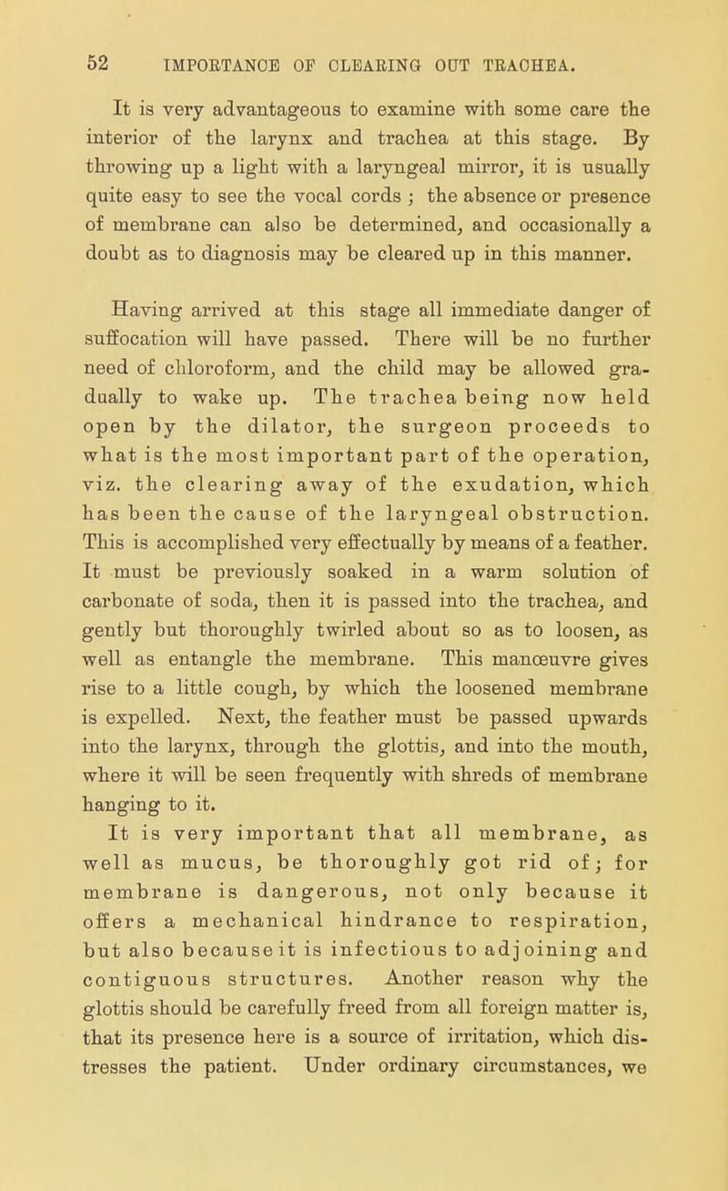 It is very advantageous to examine with some care the interior of the larynx and trachea at this stage. By throwing up a light with a laryngeal mirror, it is usually quite easy to see the vocal cords ; the absence or presence of membrane can also be determined, and occasionally a doubt as to diagnosis may be cleared up in this manner. Having arrived at this stage all immediate danger of suffocation will have passed. There will be no further need of chloroform, and the child may be allowed gra- dually to wake up. The trachea being now held open by the dilator, the surgeon proceeds to what is the most important part of the operation, viz. the clearing away of the exudation, which has been the cause of the laryngeal obstruction. This is accomplished very effectually by means of a feather. It must be previously soaked in a warm solution of carbonate of soda, then it is passed into the trachea, and gently but thoroughly twirled about so as to loosen, as well as entangle the membrane. This manoeuvre gives rise to a little cough, by which the loosened membrane is expelled. Next, the feather must be passed upwards into the larynx, through the glottis, and into the mouth, where it will be seen frequently with shreds of membrane hanging to it. It is very important that all membrane, as well as mucus, be thoroughly got rid of; for membrane is dangerous, not only because it offers a mechanical hindrance to respiration, but also becauseit is infectious to adjoining and contiguous structures. Another reason why the glottis should be carefully freed from all foreign matter is, that its presence here is a source of irritation, which dis- tresses the patient. Under ordinary circumstances, we