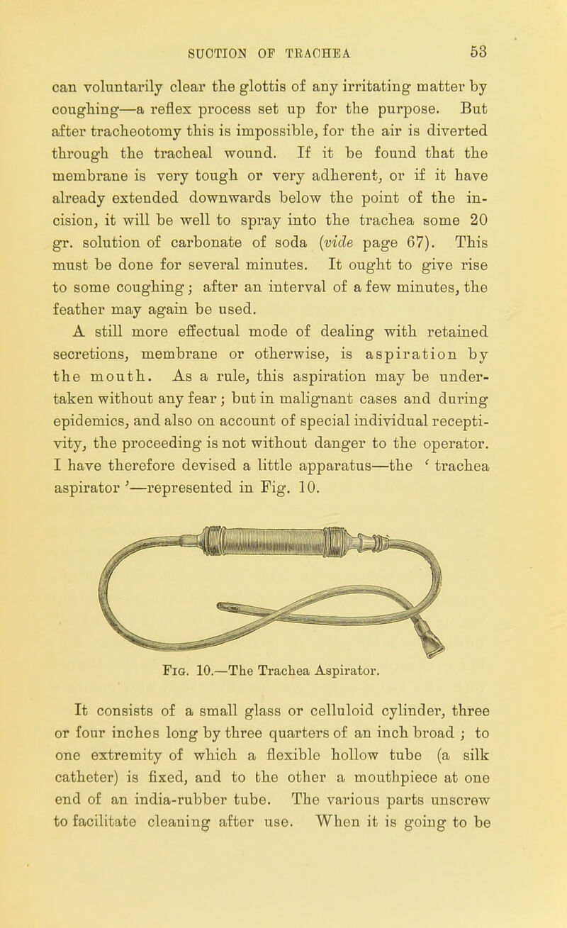 can voluntarily clear the glottis of any irritating matter by coughing—a reflex process set up for the purpose. But after tracheotomy this is impossible, for the air is diverted through the tracheal wound. If it be found that the membrane is very tough or very adherent, or if it have already extended downwards below the point of the in- cision, it will be well to spray into the trachea some 20 gr. solution of carbonate of soda (vide page 67). This must be done for several minutes. It ought to give rise to some coughing; after an interval of a few minutes, the feather may again be used. A still more effectual mode of dealing with retained secretions, membrane or otherwise, is aspiration by the mouth. As a rule, this aspiration may be under- taken without any fear ; but in malignant cases and during epidemics, and also on account of special individual recepti- vity, the proceeding is not without danger to the operator. I have therefore devised a little apparatus—the ' trachea aspirator '—represented in Fig. 10. Fig. 10.—The Trachea Aspirator. It consists of a small glass or celluloid cylinder, three or four inches long by three quarters of an inch broad ; to one extremity of which a flexible hollow tube (a silk catheter) is fixed, and to the other a mouthpiece at one end of an india-rubber tube. The various parts unscrew to facilitate cleaning after use. When it is goiug to be