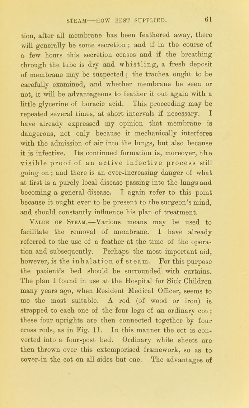 tion, after all membrane has been feathered away, there will generally be some secretion; and if in the course of a few hours this secretion ceases and if the breathing through the tube is dry and whistling, a fresh deposit of membrane may be suspected; the trachea ought to be carefully examined, and whether membrane be seen or not, it will be advantageous to feather it out again with a little glycerine of boracic acid. This proceeding may be repeated several times, at short intervals if necessary. I have already expressed my opinion that membrane is dangerous, not only because it mechanically interferes with the admission of air into the lungs, but also because it is infective. Its continued formation is, moreover, the visible proof of an active infective process still going on; and there is an ever-increasing danger of what at first is a purely local disease passing into the lungs and becoming a general disease. I again refer to this point because it ought ever to be present to the surgeon's mind, and should constantly influence his plan of treatment. Value of Steam.—Various means may be used to facilitate the removal of membrane. I have already referred to the use of a feather at the time of the opera- tion and subsequently. Perhaps the most important aid, however, is the inhalation of steam. For this purpose the patient's bed should be surrounded with curtains. The plan I found in use at the Hospital for Sick Children many years ago, when Resident Medical Officer, seems to me the most suitable. A rod (of wood or iron) is strapped to each one of the four legs of an ordinary cot; these four uprights are then connected together by four cross rods, as in Fig. 11. In this manner the cot is con- verted into a four-post bed. Ordinary white sheets are then thrown over this extemporised framework, so as to cover-in the cot on all sides but one. The advantages of