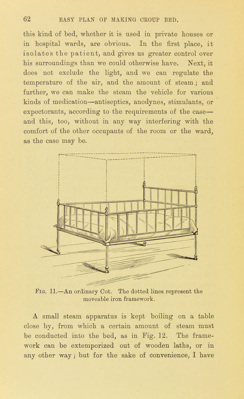 this kind of bed, whether it is used in private houses or in hospital wards, are obvious. In the first place, it isolates the patient, and gives us greater control over his surroundings than we could otherwise have. Next, it does not exclude the light, and we can regulate the temperature of the air, and the amount of steam; and further, we can make the steam the vehicle for various kinds of medication—antiseptics, anodynes, stimulants, or expectorants, according to the requirements of the case— and this, too, without in any way interfering with the comfort of the other occupants of the room or the ward, as the case may be. Fig. 11.—An ordinary Cot. The dotted lines represent the moveable iron framework. A small steam apparatus is kept boiling on a table close by, from which a certain amount of steam must be conducted into the bed, as in Fig. 12. The frame- work can be extemporized out of wooden laths, or in any other way; but for the sake of convenience, I have