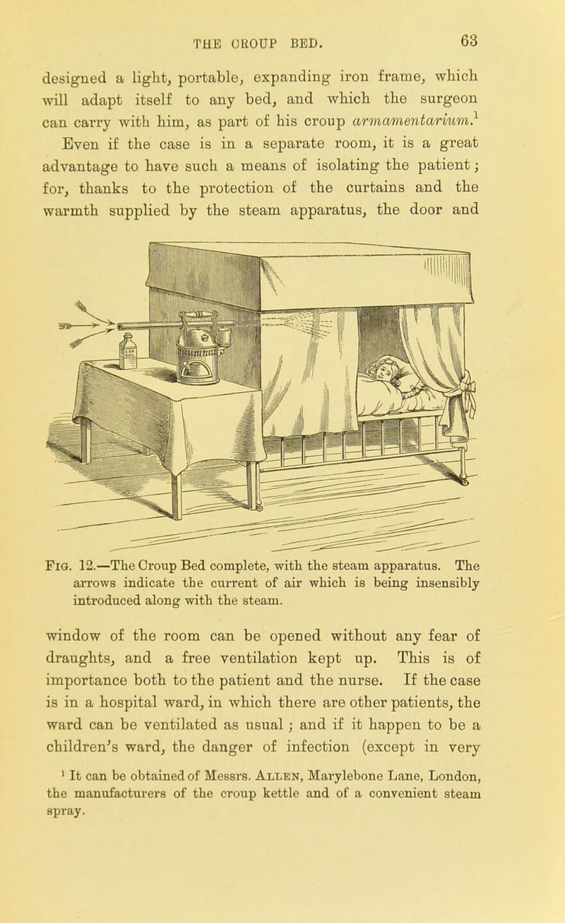 designed a light, portable, expanding iron frame, which will adapt itself to any bed, and which the surgeon can carry with him, as part of his croup armamentarium.1 Even if the case is in a separate room, it is a great advantage to have such a means of isolating the patient; for, thanks to the protection of the curtains and the warmth supplied by the steam apparatus, the door and Pig. 12.—The Group Bed complete, with the steam apparatus. The arrows indicate the current of air which is being insensibly introduced along with the steam. window of the room can be opened without any fear of draughts, and a free ventilation kept up. This is of importance both to the patient and the nurse. If the case is in a hospital ward, in which there are other patients, the ward can be ventilated as usual; and if it happen to be a children's ward, the danger of infection (except in very 1 It can be obtained of Messrs. Allen, Marylebone Lane, London, the manufacturers of the croup kettle and of a convenient steam spray.