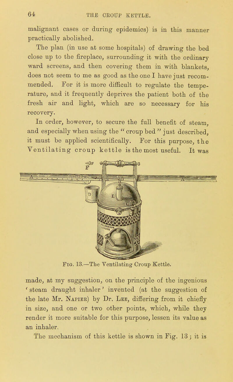 malignant cases or during epidemics) is in this manner practically abolished. The plan (in use at some hospitals) of drawing the bed close up to the fireplace, surrounding it with the ordinary- ward screens, and then covering them in with blankets, does not seem to me as good as the one I have just recom- mended. For it is more difficult to regulate the tempe- rature, and it frequently deprives the patient both of the fresh air and light, which are so necessary for his recovery. In order, however, to secure the full benefit of steam, and especially when using the  croup bed  just described, it must be applied scientifically. For this purpose, the Ventilating croup kettle is the most useful. It was Fig. 13.—The Ventilating Croup Kettle. made, at my suggestion, on the principle of the ingenious c steam draught inhaler' invented (at the suggestion of the late Mr. Napier) by Dr. Lee, differing from it chiefly in size, and one or two other points, which, while they render it more suitable for this purpose, lessen its value as an inhaler. The mechanism of this kettle is shown in Fig. 13 ; it is