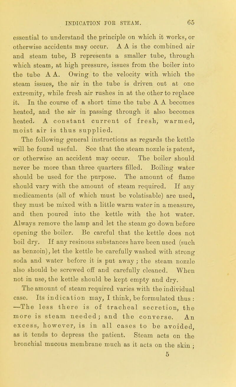 essential to understand the principle on which it works, or otherwise accidents may occur. A A is the combined air and steam tube, B represents a smaller tube, through which steam, at high pressure, issues from the boiler into the tube A A. Owing to the velocity with which the steam issues, the air in the tube is driven out at one extremity, while fresh air rushes in at the other to replace it. In the course of a short time the tube A A becomes heated, and the air in passing through it also becomes heated. A constant current of fresh, warmed, moist air is thus supplied. The following general instructions as regards the kettle will be found useful. See that the steam nozzle is patent, or otherwise an accident may occur. The boiler should never be more than three quarters filled. Boiling water should be used for the purpose. The amount of flame should vary with the amount of steam required. If any medicaments (all of which must be volatisable) are used, they must be mixed with a little warm water in a measure, and then poured into the kettle with the hot water. Always remove the lamp and let the steam go down before opening the boiler. Be careful that the kettle does not boil dry. If any resinous substances have been used (such as benzoin), let the kettle be carefully washed with strong soda and water before it is put away; the steam nozzle also should be screwed off and carefully cleaned. When not in use, the kettle should be kept empty and dry. The amount of steam required varies with the individual case. Its indication may, I think, be formulated thus : —The less there is of tracheal secretion, the more is steam needed; and the converse. An excess, however, is in all cases to be avoided, as it tends to depress the patient. Steam acts on the bronchial mucous membrane much as it acts on the skin ; 5