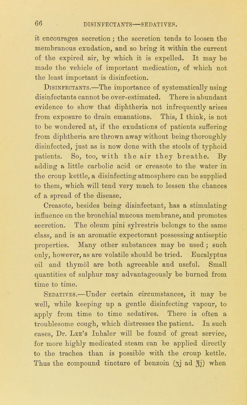 it encourages secretion; the secretion tends to loosen the membranous exudation, and so bring it within the current of the expired air, by which it is expelled. It may be made the vehicle of important medication, of which not the least important is disinfection. Disinfectants.—The importance of systematically using disinfectants cannot be over-estimated. There is abundant evidence to show that diphtheria not infrequently arises from exposure to drain emanations. This, I think, is not to be wondered at, if the exudations of patients suffering from diphtheria are thrown away without being thoroughly disinfected, just as is now done with the stools of typhoid patients. So, too, with the air they breathe. By adding a little carbolic acid or creasote to the water in the croup kettle, a disinfecting atmosphere can be supplied to them, which will tend very much to lessen the chances of a spread of the disease. Creasote, besides being disinfectant, has a stimulating influence on the bronchial mucous membrane, and promotes secretion. The oleum pini sylvestris belongs to the same class, and is an aromatic expectorant possessing antiseptic properties. Many other substances may be used ; such only, however, as are volatile should be tried. Eucalyptus oil and thymol are both agreeable and useful. Small quantities of sulphur may advantageously be burned from time to time. Sedatives.—Under certain circumstances, it may be well, while keeping up a gentle disinfecting vapour, to apply from time to time sedatives. There is often a troublesome cough, which distresses the patient. In such cases, Dr. Lee's Inhaler will be found of great service, for more highly medicated steam can be applied directly to the trachea than is possible with the croup kettle. Thus the compound tincture of benzoin (33* ad 3j) when