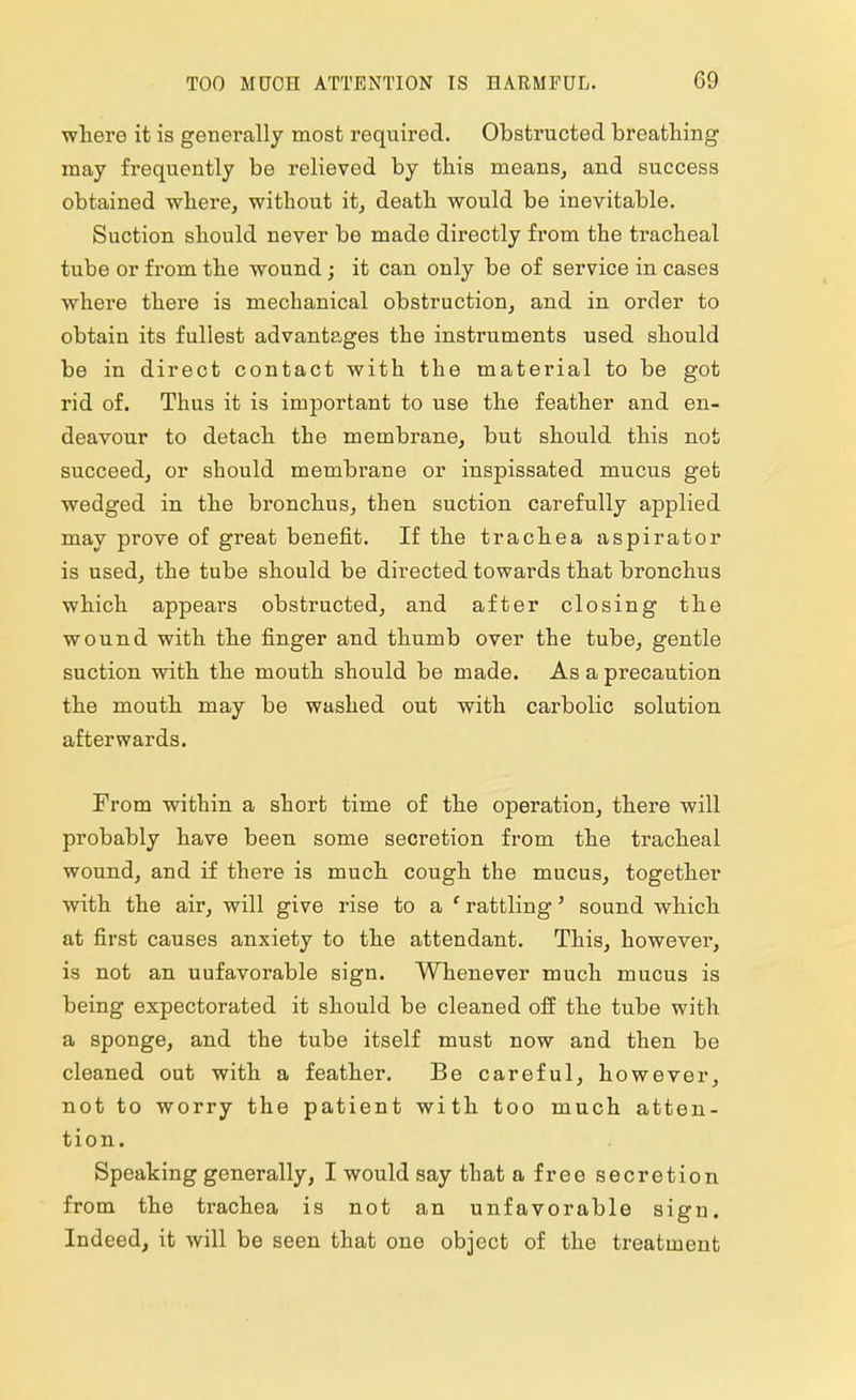 where it is generally most required. Obstructed breathing may frequently be relieved by this means, and success obtained where, without it, death would be inevitable. Suction should never be made directly from the tracheal tube or from the wound; it can only be of service in cases where there is mechanical obstruction, and in order to obtain its fullest advantages the instruments used should be in direct contact with the material to be got rid of. Thus it is important to use the feather and en- deavour to detach the membrane, but should this not succeed, or should membrane or inspissated mucus get wedged in the bronchus, then suction carefully applied may prove of great benefit. If the trachea aspirator is used, the tube should be directed towards that bronchus which appears obstructed, and after closing the wound with the finger and thumb over the tube, gentle suction with the mouth should be made. As a precaution the mouth may be washed out with carbolic solution afterwards. From within a short time of the operation, there will probably have been some secretion from the tracheal wound, and if there is much cough the mucus, together with the air, will give rise to a ' rattling' sound which at first causes anxiety to the attendant. This, however, is not an uufavorable sign. Whenever much mucus is being expectorated it should be cleaned off the tube with a sponge, and the tube itself must now and then be cleaned out with a feather. Be careful, however, not to worry the patient with too much atten- tion. Speaking generally, I would say that a free secretion from the trachea is not an unfavorable sign. Indeed, it will be seen that one object of the treatment