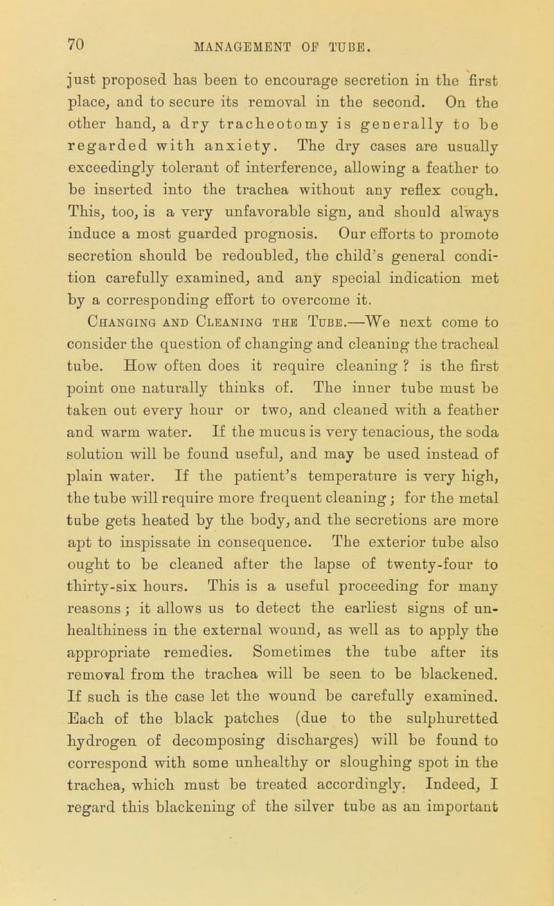 just proposed has been to encourage secretion in the first place, and to secure its removal in the second. On the other hand, a dry tracheotomy is generally to be regarded with anxiety. The dry cases are usually exceedingly tolerant of interference, allowing a feather to be inserted into the trachea without any reflex cough. This, too, is a very unfavorable sign, and should always induce a most guarded prognosis. Our efforts to promote secretion should be redoubled, the child's general condi- tion carefully examined, and any special indication met by a corresponding effort to overcome it. Changing and Cleaning the Tube.—We next come to consider the question of changing and cleaning the tracheal tube. How often does it require cleaning ? is the first point one naturally thinks of. The inner tube must be taken out every hour or two, and cleaned with a feather and warm water. If the mucus is very tenacious, the soda solution will be found useful, and may be used instead of plain water. If the patient's temperature is very high, the tube will require more frequent cleaning ; for the metal tube gets heated by the body, and the secretions are more apt to inspissate in consequence. The exterior tube also ought to be cleaned after the lapse of twenty-four to thirty-six hours. This is a useful proceeding for many reasons ; it allows us to detect the earliest signs of un- healthiness in the external wound, as well as to apply the appropriate remedies. Sometimes the tube after its removal from the trachea will be seen to be blackened. If such is the case let the wound be carefully examined. Bach of the black patches (due to the sulphuretted hydrogen of decomposing discharges) will be found to correspond with some unhealthy or sloughing spot in the trachea, which must be treated accordingly. Indeed, I regard this blackening of the silver tube as an important