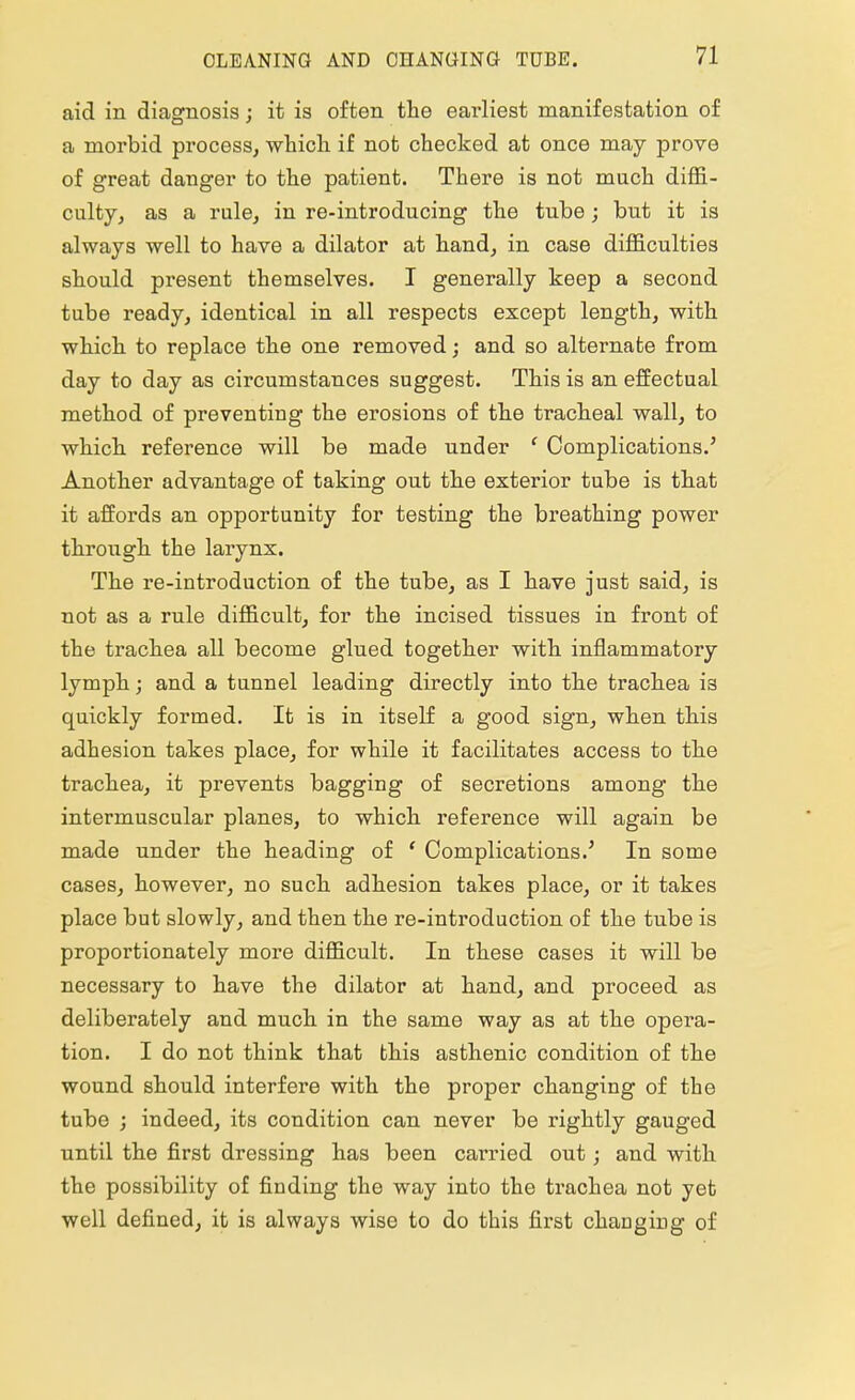 aid in diagnosis; it is often the earliest manifestation of a morbid process, which if not checked at once may prove of great danger to the patient. There is not much diffi- culty, as a rule, in re-introducing the tube; but it is always well to have a dilator at hand, in case difficulties should present themselves. I generally keep a second tube ready, identical in all respects except length, with which to replace the one removed; and so alternate from day to day as circumstances suggest. This is an effectual method of preventing the erosions of the tracheal wall, to which reference will be made under 1 Complications.5 Another advantage of taking out the exterior tube is that it affords an opportunity for testing the breathing power through the larynx. The re-introduction of the tube, as I have just said, is not as a rule difficult, for the incised tissues in front of the trachea all become glued together with inflammatory lymph; and a tunnel leading directly into the trachea is quickly formed. It is in itself a good sign, when this adhesion takes place, for while it facilitates access to the trachea, it prevents bagging of secretions among the intermuscular planes, to which reference will again be made under the heading of ' Complications.' In some cases, however, no such adhesion takes place, or it takes place but slowly, and then the re-introduction of the tube is proportionately more difficult. In these cases it will be necessary to have the dilator at hand, and proceed as deliberately and much in the same way as at the opera- tion. I do not think that this asthenic condition of the wound should interfere with the proper changing of the tube ; indeed, its condition can never be rightly gauged until the first dressing has been carried out; and with the possibility of finding the way into the trachea not yet well defined, it is always wise to do this first changing of
