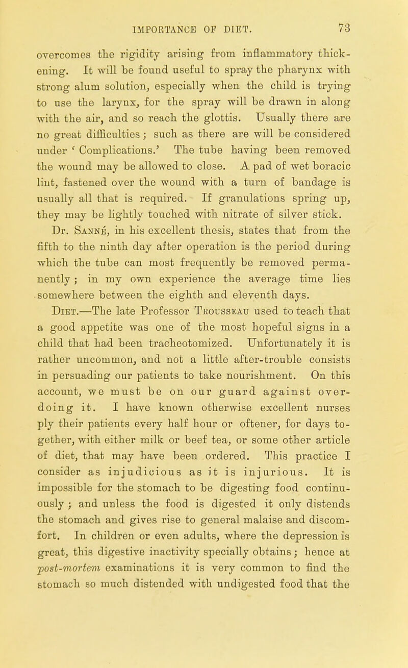overcomes the rigidity arising from inflammatory thick- ening. It will be found useful to spray the pharynx with strong alum solution, especially when the child is trying to use the larynx, for the spray will be drawn in along with the air, and so reach the glottis. Usually there are no great difficulties; such as there are will be considered under ' Complications.' The tube having been removed the wound may be allowed to close. A pad of wet boracic lint, fastened over the wound with a turn of bandage is usually all that is required. If granulations spring up, they may be lightly touched with nitrate of silver stick. Dr. Sanne, in his excellent thesis, states that from the fifth to the ninth day after operation is the period during which the tube can most frequently be removed perma- nently ; in my own experience the average time lies somewhere between the eighth and eleventh days. Diet.—The late Professor Trousseau used to teach that a good appetite was one of the most hopeful signs in a child that had been tracheotomized. Unfortunately it is rather uncommon, and not a little after-trouble consists in persuading our patients to take nourishment. On this account, we must be on our guard against over- doing it. I have known otherwise excellent nurses ply their patients every half hour or oftener, for days to- gether, with either milk or beef tea, or some other article of diet, that may have been ordered. This practice I consider as injudicious as it is injurious. It is impossible for the stomach to be digesting food continu- ously ; and unless the food is digested it only distends the stomach and gives rise to general malaise and discom- fort. In children or even adults, where the depression is great, this digestive inactivity specially obtains; hence at post-mortem examinations it is very common to find the stomach so much distended with undigested food that the