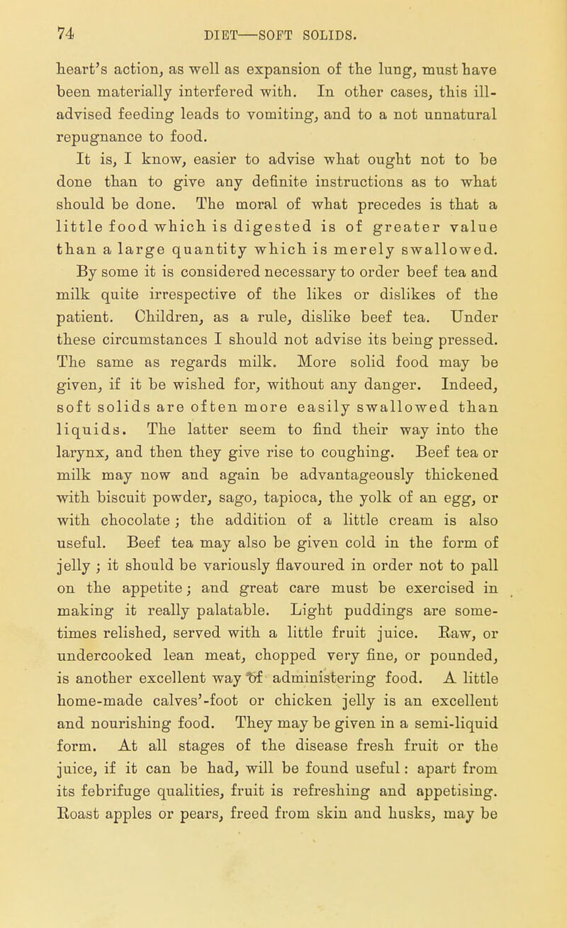 heart's action, as well as expansion of the lung, must have been materially intei'fered with. In other cases, this ill- advised feeding leads to vomiting, and to a not unnatural repugnance to food. It is, I know, easier to advise what ought not to be done than to give any definite instructions as to what should be done. The moral of what precedes is that a little food which is digested is of greater value than a large quantity which is merely swallowed. By some it is considered necessary to order beef tea and milk quite irrespective of the likes or dislikes of the patient. Children, as a rule, dislike beef tea. Under these circumstances I should not advise its being pressed. The same as regards milk. More solid food may be given, if it be wished for, without any danger. Indeed, soft solids are often more easily swallowed than liquids. The latter seem to find their way into the larynx, and then they give rise to coughing. Beef tea or milk may now and again be advantageously thickened with biscuit powder, sago, tapioca, the yolk of an egg, or with chocolate; the addition of a little cream is also useful. Beef tea may also be given cold in the form of jelly ; it should be variously flavoured in order not to pall on the appetite; and great care must be exercised in making it really palatable. Light puddings are some- times relished, served with a little fruit juice. Raw, or undercooked lean meat, chopped very fine, or pounded, is another excellent way of administering food. A little home-made calves'-foot or chicken jelly is an excellent and nourishing food. They may be given in a semi-liquid form. At all stages of the disease fresh fruit or the juice, if it can be had, will be found useful: apart from its febrifuge qualities, fruit is refreshing and appetising. Roast apples or pears, freed from skin and husks, may be
