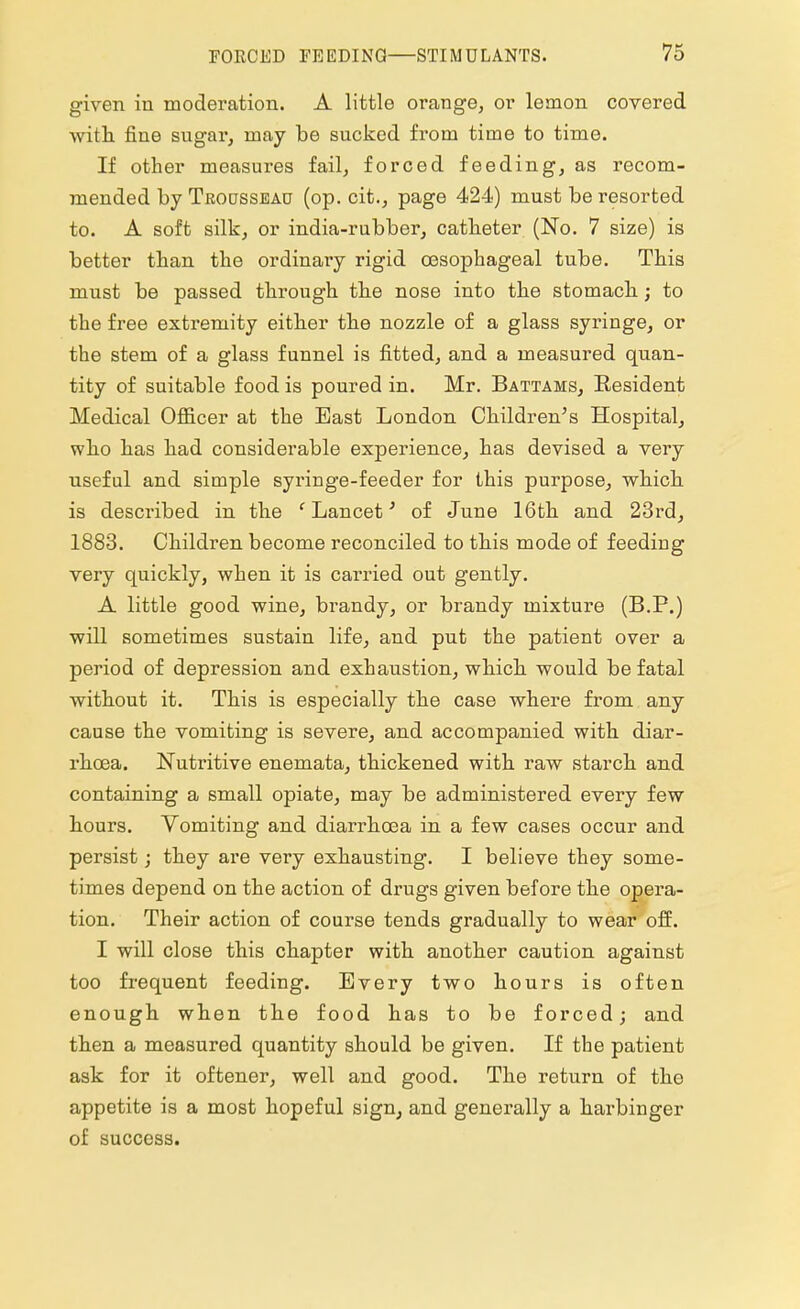 given in moderation. A little orange, or lemon covered with fine sugar, may be sucked from time to time. If other measures fail, forced feeding, as recom- mended by Trodsseau (op. cit., page 424) must be resorted to. A soft silk, or india-rubber, catheter (No. 7 size) is better than the ordinary rigid oesophageal tube. This must be passed through the nose into the stomach; to the free extremity either the nozzle of a glass syringe, or the stem of a glass funnel is fitted, and a measured quan- tity of suitable food is poured in. Mr. Battams, Resident Medical Officer at the Bast London Children's Hospital, who has had considerable experience, has devised a very useful and simple syringe-feeder for this purpose, which is described in the c Lancet' of June 16th and 23rd, 1883. Children become reconciled to this mode of feeding very quickly, when it is carried out gently. A little good wine, bi'andy, or brandy mixture (B.P.) will sometimes sustain life, and put the patient over a period of depression and exhaustion, which would be fatal without it. This is especially the case where from any cause the vomiting is severe, and accompanied with diar- rhoea. Nutritive enemata, thickened with raw starch and containing a small opiate, may be administered every few hours. Vomiting and diarrhoea in a few cases occur and persist; they are very exhausting. I believe they some- times depend on the action of drugs given before the opera- tion. Their action of course tends gradually to wear off. I will close this chapter with another caution against too frequent feeding. Every two hours is often enough when the food has to be forced; and then a measured quantity should be given. If the patient ask for it oftener, well and good. The return of the appetite is a most hopeful sign, and generally a harbinger of success.