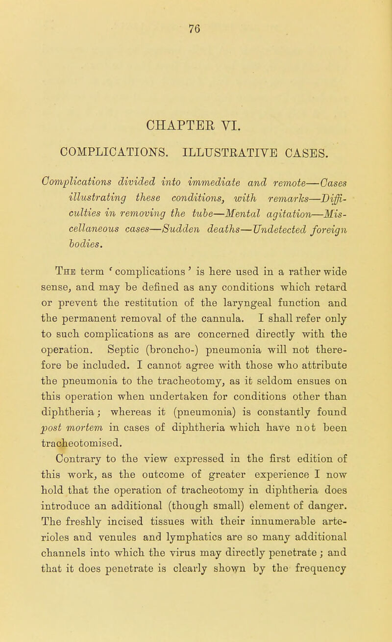 CHAPTER VI. COMPLICATIONS. ILLUSTRATIVE CASES. Complications divided into immediate and remote—Cases illustrating these conditions, with remarks—Diffi- culties in removing the tube—Mental agitation—Mis- cellaneous cases—Sudden deaths—Undetected foreign bodies. The term f complications' is here used in a rather wide sense, and may be denned as any conditions which retard or prevent the restitution of the laryngeal function and the permanent removal of the cannula. I shall refer only to such complications as are concerned directly with the operation. Septic (broncho-) pneumonia will not there- fore be included. I cannot agree with those who attribute the pneumonia to the tracheotomy, as it seldom ensues on this operation when undertaken for conditions other than diphtheria; whereas it (pneumonia) is constantly found post mortem in cases of diphtheria which have not been tracheotomised. Contrary to the view expressed in the first edition of this work, as the outcome of greater experience I now hold that the operation of tracheotomy in diphtheria does introduce an additional (though small) element of danger. The freshly incised tissues with their innumerable arte- rioles and venules and lymphatics are so many additional channels into which the virus may directly penetrate; and that it does penetrate is clearly shown by the frequency