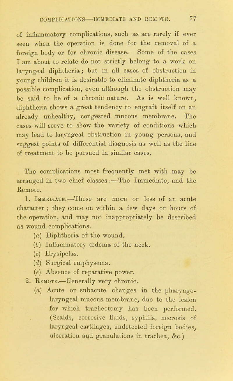 of inflammatory complications, such as are rarely if ever seen when the operation is done for the removal of a foreign body or for chronic disease. Some of the cases I am about to relate do not strictly belong to a work on laryngeal diphtheria; but in all cases of obstruction in young children it is desirable to eliminate diphtheria as a possible complication, even although the obstruction may be said to be of a chronic nature. As is well known, diphtheria shows a great tendency to engraft itself on an already unhealthy, congested mucous membrane. The cases will serve to show the variety of conditions which may lead to laryngeal obstruction in young persons, and suggest points of differential diagnosis as well as the line of treatment to be pursued in similar cases. The complications most frequently met with may be arranged in two chief classes :—The Immediate, and the Remote. 1. Immediate.—These are more or less of an acute character; they come on within a few days or hours of the operation, and may not inappropriately be described as wound complications. (a) Diphtheria of the wound. (b) Inflammatory oedema of the neck. (c) Erysipelas. (d) Surgical emphysema. (e) Absence of reparative power. 2. Remote.—Generally very chronic. (a) Acute or subacute changes in the pharyngo- laryngeal mucous membrane, due to the lesion for which tracheotomy has been performed. (Scalds, corrosive fluids, syphilis, necrosis of laryngeal cartilages, undetected foreign bodies, ulceration and granulations in trachea, &c.)