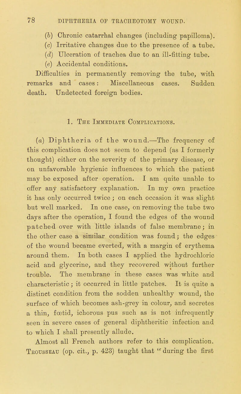 (b) Chronic catarrhal changes (including papilloma). (c) Irritative changes due to the presence of a tube. (d) Ulceration of trachea due to an ill-fitting tube. (e) Accidental conditions. Difficulties in permanently removing the tube, with remarks and cases: Miscellaneous cases. Sudden death. Undetected foreign bodies. 1. The Immediate Complications. (a) Diphtheria of the wound.—The frequency of this complication does not seem to depend (as I formerly thought) either on the severity of the primary disease, or on unfavorable hygienic influences to which the patient may be exposed after operation. I am quite unable to offer any satisfactory explanation. In my own practice it has only occurred twice; on each occasion it was slight but well marked. In one case, on removing the tube two days after the operation, I found the edges of the wound patched over with little islands of false membrane; in the other case a similar condition was found; the edges of the wound became everted, with a margin of erythema around them. In both cases I applied the hydrochloric acid and glycerine, and they recovered without further trouble. The membrane in these cases was white and characteristic; it occurred in little patches. It is quite a distinct condition from the sodden unhealthy wound, the surface of which becomes ash-grey in colour, and secretes a thin, foetid, ichorous pus such as is not infrequently seen in severe cases of general diphtheritic infection and to which I shall presently allude. Almost all French authors refer to this complication. Trousseau (op. cit., p. 423) taught that lf during the first