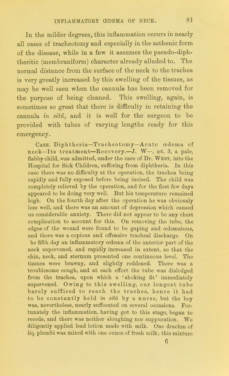 In the milder degrees, this inflammation occurs in nearly all cases of tracheotomy and especially in the asthenic form of the disease, while in a few it assumes the pseudo-diph- theritic (membraniform) character already alluded to. The normal distance from the surface of the neck to the trachea is very greatly increased by this swelling of the tissues, as may be well seen when the cannula has been removed for the purpose of being cleaned. This swelling, again, is sometimes so great that there is difficulty in retaining the cannula in situ, and it is well for the surgeon to be provided with tubes of varying lengths ready for this emergency. Case. Diphtheria—Tracheotomy—Acute oedema of neck—Its treatment—Recovery.—J. W—, ast. 3, a pale, flabby child, was admitted, under the care of Dr. West, into the Hospital for Sick Children, suffering from diphtheria. In this case there was no difficulty at the operation, the trachea being rapidly and fully exposed before being incised. The child was completely relieved by the operation, and for the first few days appeared to be doing very well. But his temperature remained high. On the fourth day after the operation he was obviously less well, and there was an amount of depression which caused us considerable anxiety. There did not appear to be any chest complication to account for this. On removing the tube, the edges of the wound were found to be gaping and cedematous, and there was a copious and offensive tracheal discharge. On he fifth day an inflammatory oedema of the anteiior part of the neck supervened, and rapidly increased in extent, so that the chin, neck, and sternum presented one continuous level. The tissues were brawny, and slightly reddened. There was a troublesome cough, and at each effort the tube was dislodged from the trachea, upon which a 'choking fit' immediately supervened. Owing to this swelling, our longest tube barely sufficed to reach the trachea, hence it had to be constantly held in situ by a nurse, but the boy was, nevertheless, nearly suffocated on several occasions. For- tunately the inflammation, having got to this stage, began to recede, and there was neither sloughing nor suppuration. We diligently applied lead lotion made with milk. One drachm of liq. plumbi was mixed with one ounce of fresh milk; this mixture