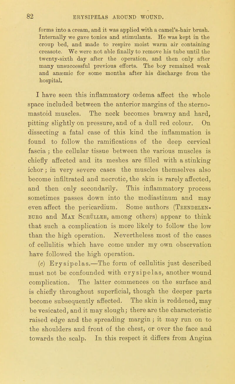 forms into a cream, and it was applied with a camel's-hair brush. Internally we gave tonics and stimulants. He was kept in the croup bed, and made to respire moist warm air containing creasote. We were not able finally to remove his tube until the twenty-sixth day after the operation, and then only after many unsuccessful previous efforts. The boy remained weak and anaemic for some months after his discharge from the hospital. I have seen this inflammatory oedema affect the whole space included between the anterior margins of the sterno- mastoid muscles. The neck becomes brawny and hard, pitting slightly on pressure, and of a dull red colour. On dissecting a fatal case of this kind the inflammation is found to follow the ramifications of the deep cervical fascia ; the cellular tissue between the various muscles is chiefly affected and its meshes are filled with a stinking ichor; in very severe cases the muscles themselves also become infiltrated and necrotic, the skin is rarely affected, and then only secondarily. This inflammatory process sometimes passes down into the mediastinum and may even affect the pericardium. Some authors (Trendelen- burg and Max Schullee, among others) appear to think that such a complication is more likely to follow the low than the high operation. Nevertheless most of the cases of cellulitis which have come under my own observation have followed the high operation. (c) Erysipelas.—The form of cellulitis just described must not be confounded with erysipelas, another wound complication. The latter commences on the surface and is chiefly throughout superficial, though the deeper parts become subsequently affected. The skin is reddened, may be vesicated, and it may slough; there are the chai'acteristic raised edge and the spreading margin; it may run on to the shoulders and front of the chest, or over the face and towards the scalp. In this respect it differs from Angina