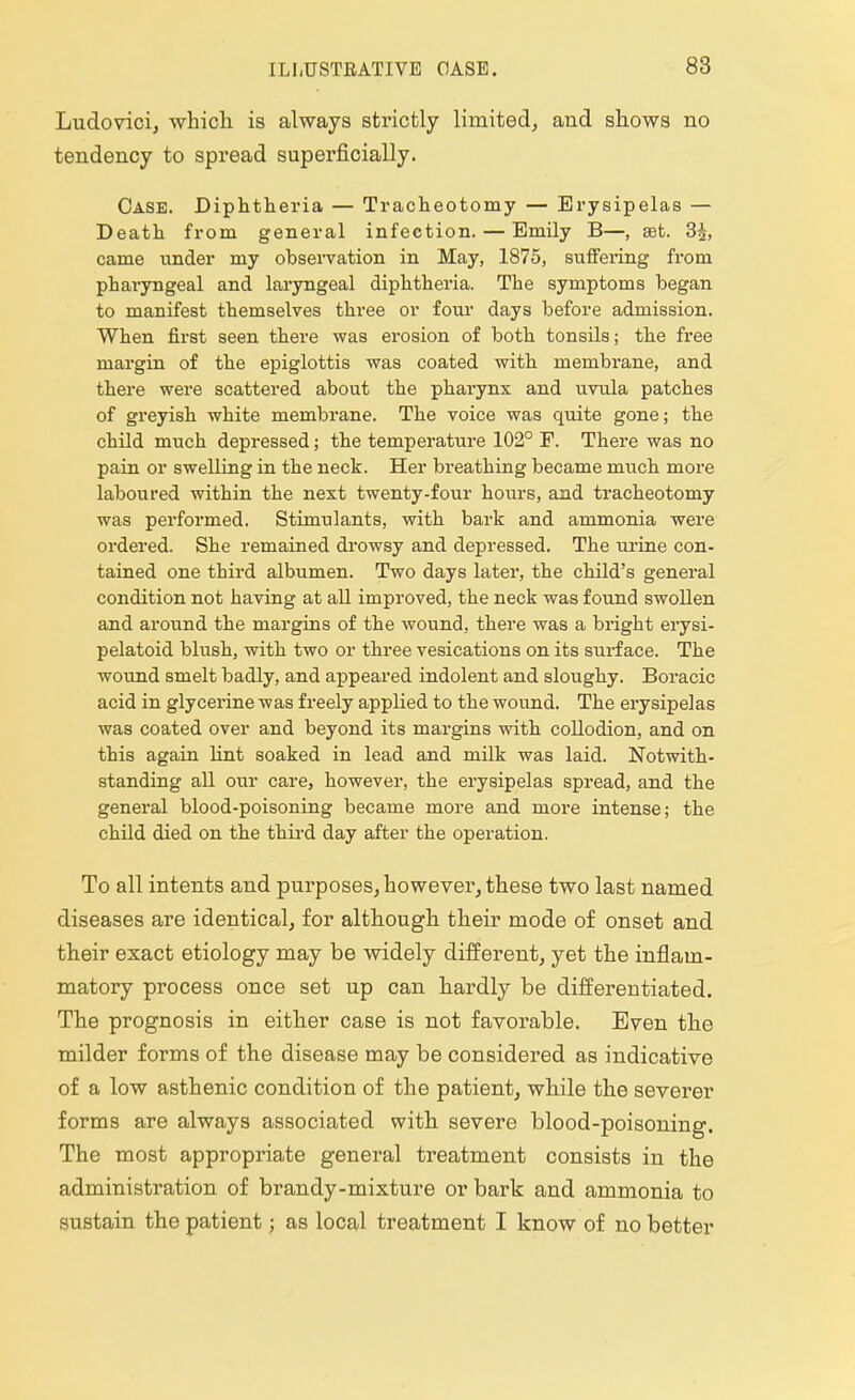 Ludovici, which is always strictly limited, and shows no tendency to spread superficially. Case. Diphtheria — Tracheotomy — Erysipelas — Death from general infection. — Emily B—, set. 3|, came under my observation in May, 1875, suffering from pharyngeal and laryngeal diphtheria. The symptoms began to manifest themselves three or four days before admission. When first seen there was erosion of both tonsils; the free margin of the epiglottis was coated with membrane, and there were scattered about the pharynx and uvula patches of greyish white membrane. The voice was quite gone; the child much depressed; the temperature 102° F. There was no pain or swelling in the neck. Her breathing became much more laboured within the next twenty-four hours, and tracheotomy was performed. Stimulants, with bark and ammonia were ordered. She remained drowsy and depressed. The urine con- tained one third albumen. Two days later, the child's general condition not having at all improved, the neck was found swollen and around the margins of the wound, there was a bright erysi- pelatoid blush, with two or three vesications on its surface. The wound smelt badly, and appeared indolent and sloughy. Boracic acid in glycerine was freely applied to the wound. The erysipelas was coated over and beyond its margins with collodion, and on this again lint soaked in lead and milk was laid. Notwith- standing all our care, however, the erysipelas spread, and the general blood-poisoning became more and more intense; the child died on the third day after the operation. To all intents and purposes, however, these two last named diseases are identical, for although their mode of onset and their exact etiology may be widely different, yet the inflam- matory process once set up can hardly be differentiated. The prognosis in either case is not favorable. Even the milder forms of the disease may be considered as indicative of a low asthenic condition of the patient, while the severer forms are always associated with severe blood-poisoning. The most appropriate general treatment consists in the administration of brandy-mixture or bark and ammonia to sustain the patient; as local treatment I know of no better