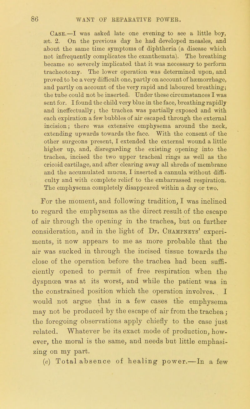 Case.—I was asked late one evening to see a little boy, eet. 2. On the previous day he had developed measles, and about the same time symptoms of diphtheria (a disease which not infrequently complicates the exanthemata). The breathing became so severely implicated that it was necessary to perform tracheotomy. The lower operation was determined upon, and proved to be a very difficult one, partly on account of hasmorrhage, and partly on account of the very rapid and laboured breathing; the tube could not be inserted. Under these circumstances I was sent for. I found the child vei'y blue in the face, breathing rapidly and ineffectually; the trachea was partially exposed and with each expiration a few bubbles of air escaped through the external incision; there was extensive emphysema around the neck, extending upwards towards the face. With the consent of the other surgeons present, I extended the external wound a little higher up, and, disregarding the existing opening into the trachea, incised the two upper tracheal rings as well as the cricoid cartilage, and after clearing away all shreds of membrane and the accumulated mucus, I inserted a cannula without diffi- culty and with complete relief to the embarrassed respiration. The emphysema completely disappeared within a day or two. For the moment, and following tradition, I was inclined to regard the emphysema as the direct result of the escape of air through the opening in the trachea, but on further consideration, and in the light of Dr. Champneys' experi- ments, it now appears to me as more probable that the air was sucked in through the incised tissue towards the close of the operation before the trachea had been suffi- ciently opened to permit of free respiration when the dyspnoea was at its worst, and while the patient was in the constrained position which the operation involves. I would not argue that in a few cases the emphysema may not be produced by the escape of air from the trachea; the foregoing observations apply chiefly to the case just related. Whatever be its exact mode of production, how- ever, the moral is the same, and needs but little emphasi- zing on my part. (e) Total absence of healing power.—In a few